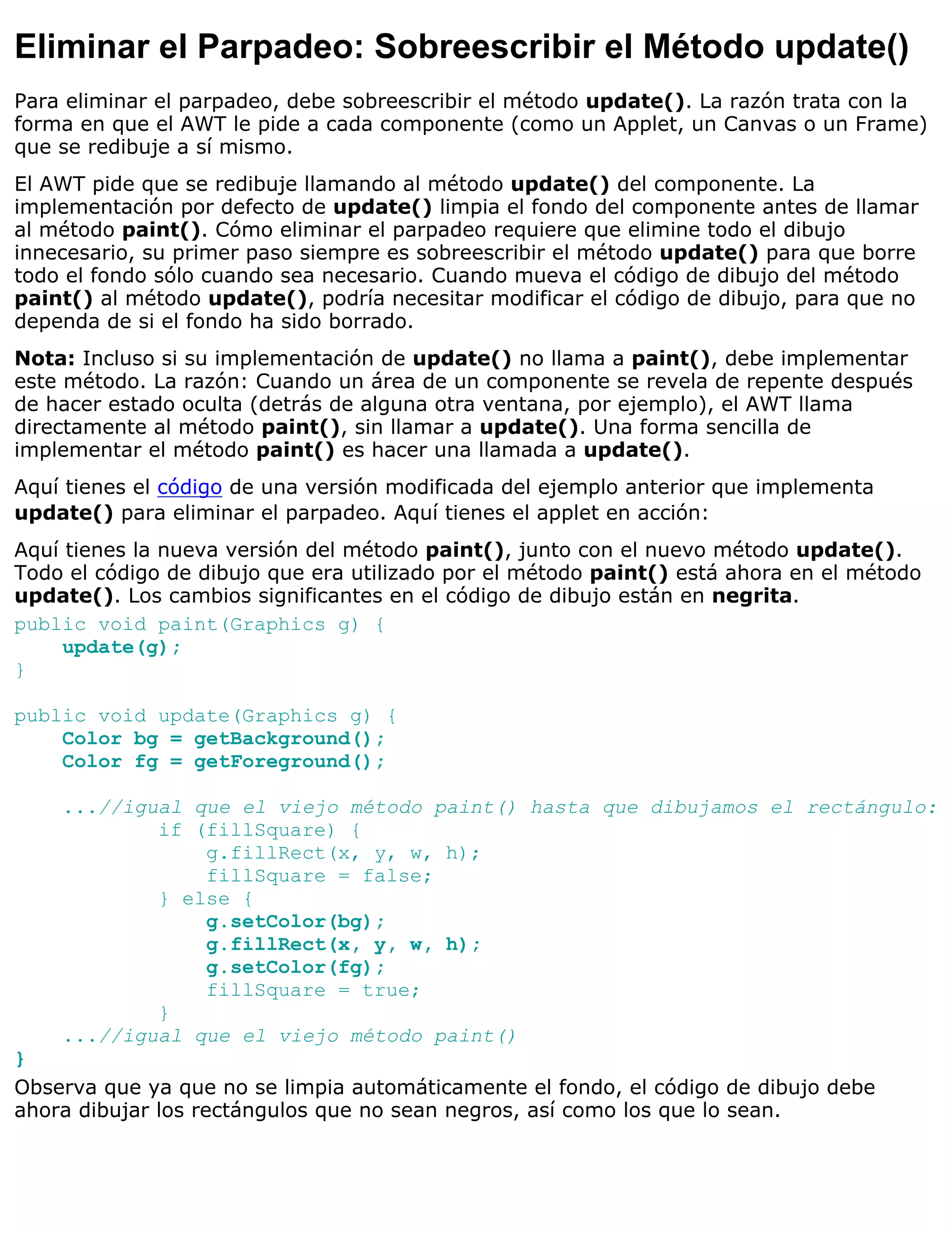 Eliminar el Parpadeo: Sobreescribir el Método update()
Para eliminar el parpadeo, debe sobreescribir el método update(). La razón trata con la
forma en que el AWT le pide a cada componente (como un Applet, un Canvas o un Frame)
que se redibuje a sí mismo.
El AWT pide que se redibuje llamando al método update() del componente. La
implementación por defecto de update() limpia el fondo del componente antes de llamar
al método paint(). Cómo eliminar el parpadeo requiere que elimine todo el dibujo
innecesario, su primer paso siempre es sobreescribir el método update() para que borre
todo el fondo sólo cuando sea necesario. Cuando mueva el código de dibujo del método
paint() al método update(), podría necesitar modificar el código de dibujo, para que no
dependa de si el fondo ha sido borrado.
Nota: Incluso si su implementación de update() no llama a paint(), debe implementar
este método. La razón: Cuando un área de un componente se revela de repente después
de hacer estado oculta (detrás de alguna otra ventana, por ejemplo), el AWT llama
directamente al método paint(), sin llamar a update(). Una forma sencilla de
implementar el método paint() es hacer una llamada a update().
Aquí tienes el código de una versión modificada del ejemplo anterior que implementa
update() para eliminar el parpadeo. Aquí tienes el applet en acción:
Aquí tienes la nueva versión del método paint(), junto con el nuevo método update().
Todo el código de dibujo que era utilizado por el método paint() está ahora en el método
update(). Los cambios significantes en el código de dibujo están en negrita.
public void paint(Graphics g) {
     update(g);
}

public void update(Graphics g) {
    Color bg = getBackground();
    Color fg = getForeground();

    ...//igual que el viejo método paint() hasta que dibujamos el rectángulo:
            if (fillSquare) {
                g.fillRect(x, y, w, h);
                fillSquare = false;
            } else {
                g.setColor(bg);
                g.fillRect(x, y, w, h);
                g.setColor(fg);
                fillSquare = true;
            }
    ...//igual que el viejo método paint()
}
Observa que ya que no se limpia automáticamente el fondo, el código de dibujo debe
ahora dibujar los rectángulos que no sean negros, así como los que lo sean.
 