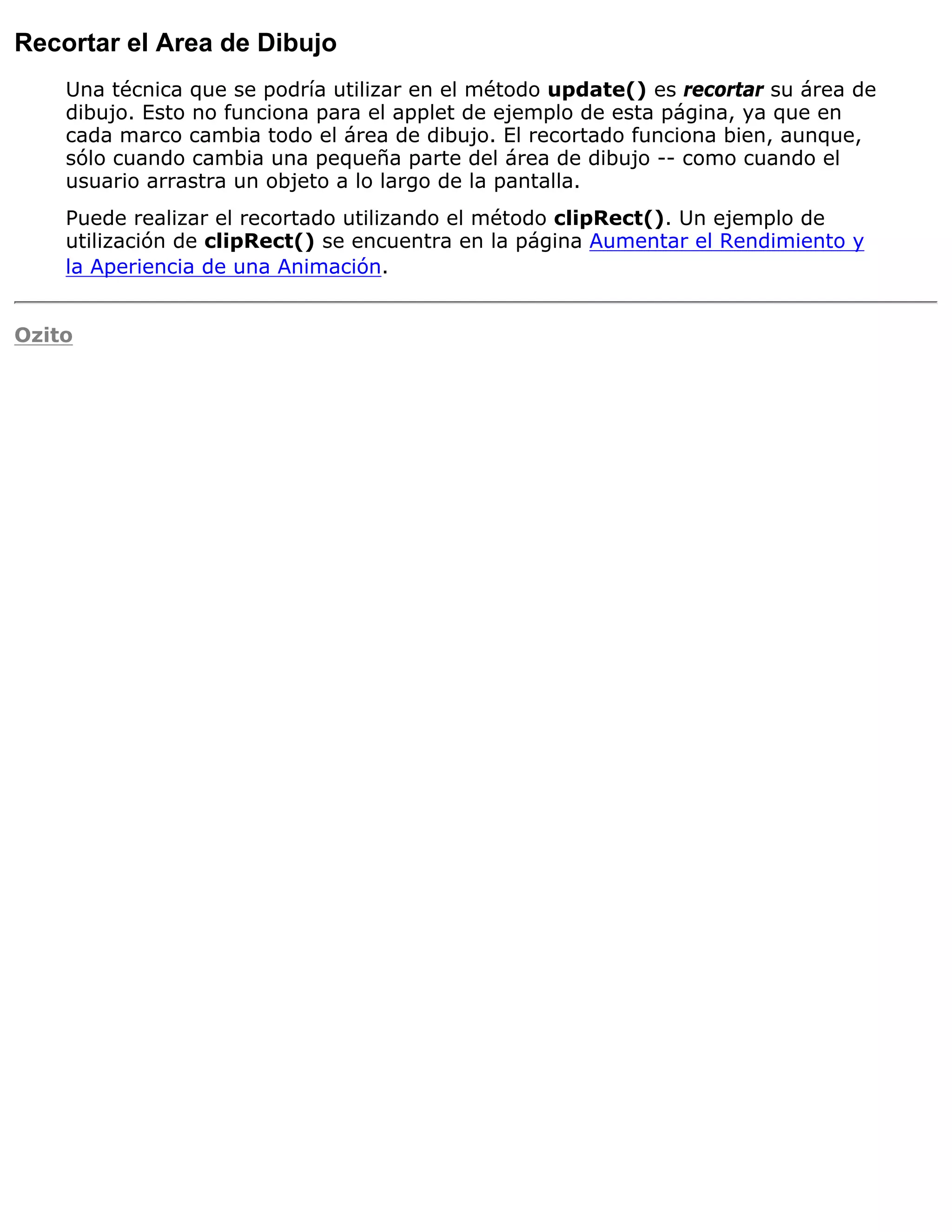 Recortar el Area de Dibujo
    Una técnica que se podría utilizar en el método update() es recortar su área de
    dibujo. Esto no funciona para el applet de ejemplo de esta página, ya que en
    cada marco cambia todo el área de dibujo. El recortado funciona bien, aunque,
    sólo cuando cambia una pequeña parte del área de dibujo -- como cuando el
    usuario arrastra un objeto a lo largo de la pantalla.
    Puede realizar el recortado utilizando el método clipRect(). Un ejemplo de
    utilización de clipRect() se encuentra en la página Aumentar el Rendimiento y
    la Aperiencia de una Animación.


Ozito
 