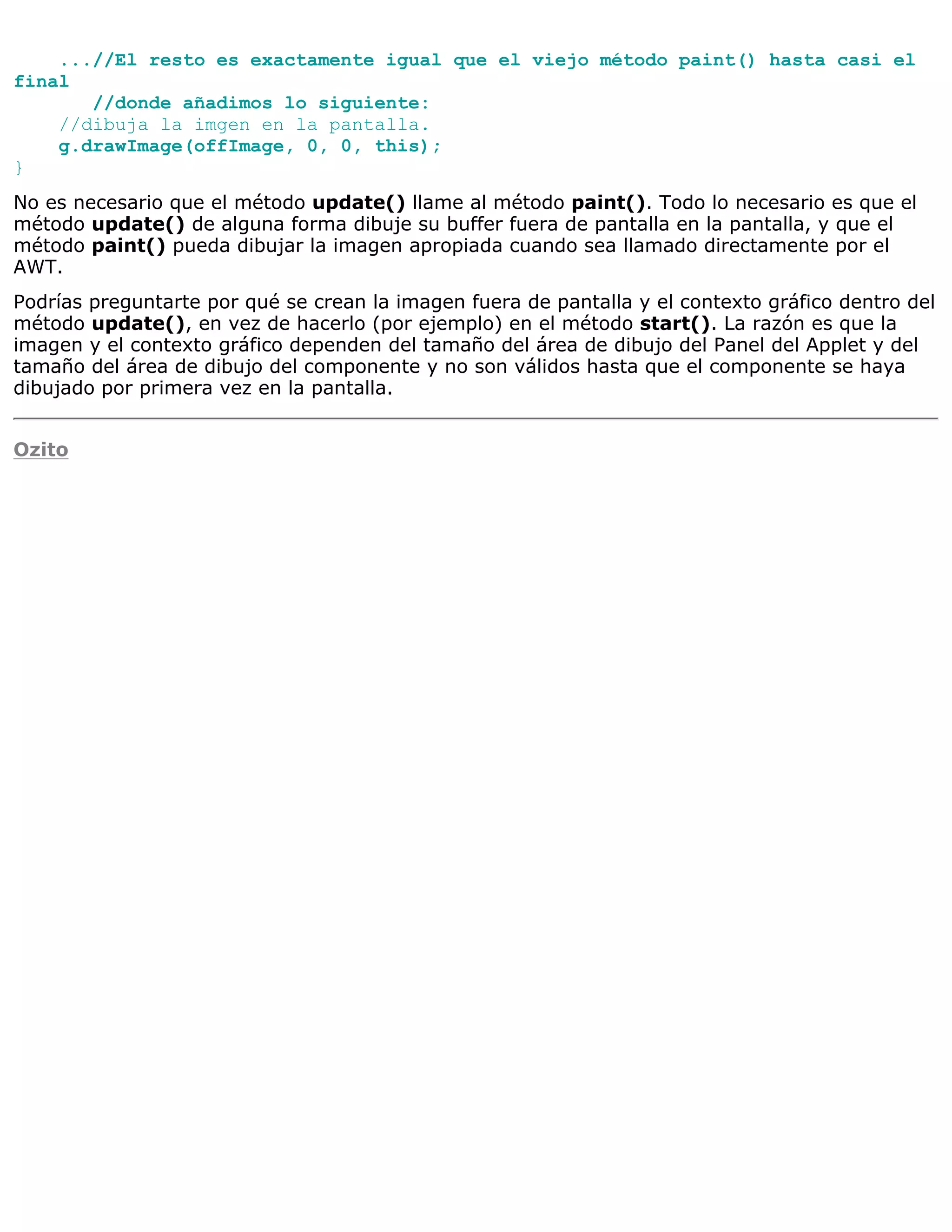 ...//El resto es exactamente igual que el viejo método paint() hasta casi el
final
       //donde añadimos lo siguiente:
    //dibuja la imgen en la pantalla.
    g.drawImage(offImage, 0, 0, this);
}
No es necesario que el método update() llame al método paint(). Todo lo necesario es que el
método update() de alguna forma dibuje su buffer fuera de pantalla en la pantalla, y que el
método paint() pueda dibujar la imagen apropiada cuando sea llamado directamente por el
AWT.
Podrías preguntarte por qué se crean la imagen fuera de pantalla y el contexto gráfico dentro del
método update(), en vez de hacerlo (por ejemplo) en el método start(). La razón es que la
imagen y el contexto gráfico dependen del tamaño del área de dibujo del Panel del Applet y del
tamaño del área de dibujo del componente y no son válidos hasta que el componente se haya
dibujado por primera vez en la pantalla.


Ozito
 