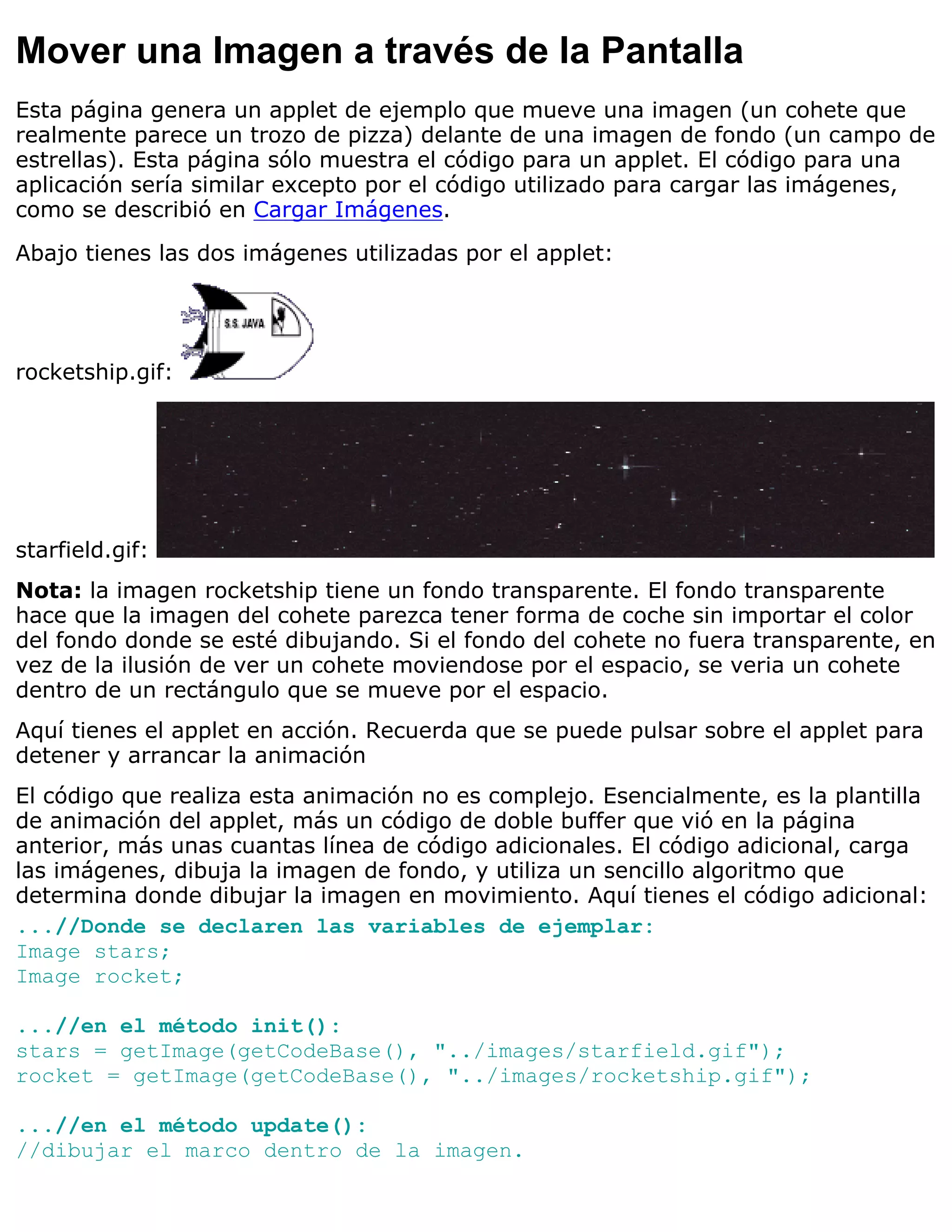 Mover una Imagen a través de la Pantalla
Esta página genera un applet de ejemplo que mueve una imagen (un cohete que
realmente parece un trozo de pizza) delante de una imagen de fondo (un campo de
estrellas). Esta página sólo muestra el código para un applet. El código para una
aplicación sería similar excepto por el código utilizado para cargar las imágenes,
como se describió en Cargar Imágenes.

Abajo tienes las dos imágenes utilizadas por el applet:




rocketship.gif:




starfield.gif:
Nota: la imagen rocketship tiene un fondo transparente. El fondo transparente
hace que la imagen del cohete parezca tener forma de coche sin importar el color
del fondo donde se esté dibujando. Si el fondo del cohete no fuera transparente, en
vez de la ilusión de ver un cohete moviendose por el espacio, se veria un cohete
dentro de un rectángulo que se mueve por el espacio.
Aquí tienes el applet en acción. Recuerda que se puede pulsar sobre el applet para
detener y arrancar la animación
El código que realiza esta animación no es complejo. Esencialmente, es la plantilla
de animación del applet, más un código de doble buffer que vió en la página
anterior, más unas cuantas línea de código adicionales. El código adicional, carga
las imágenes, dibuja la imagen de fondo, y utiliza un sencillo algoritmo que
determina donde dibujar la imagen en movimiento. Aquí tienes el código adicional:
...//Donde se declaren las variables de ejemplar:
Image stars;
Image rocket;

...//en el método init():
stars = getImage(getCodeBase(), "../images/starfield.gif");
rocket = getImage(getCodeBase(), "../images/rocketship.gif");

...//en el método update():
//dibujar el marco dentro de la imagen.
 