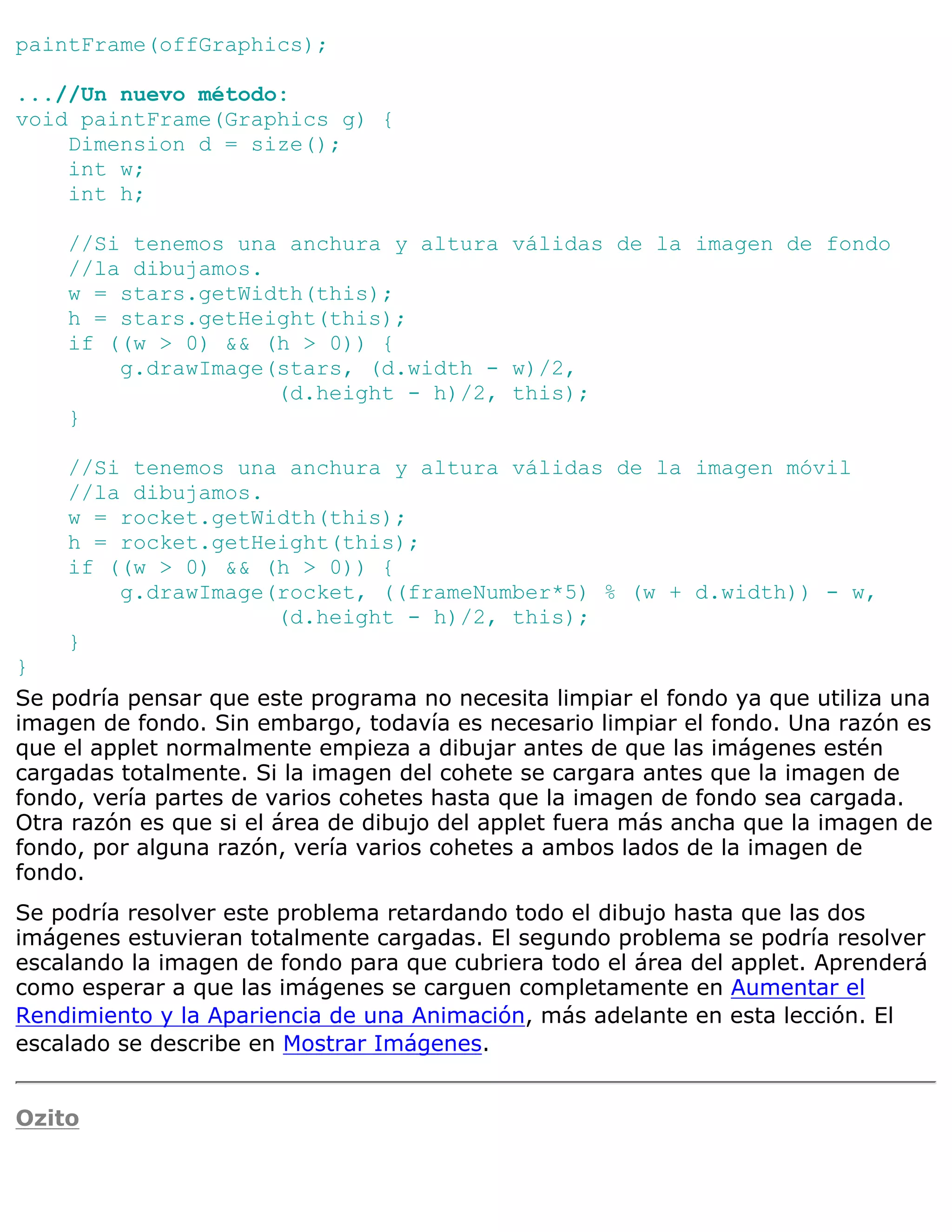 paintFrame(offGraphics);

...//Un nuevo método:
void paintFrame(Graphics g) {
    Dimension d = size();
    int w;
    int h;

    //Si tenemos una anchura y altura válidas de la imagen de fondo
    //la dibujamos.
    w = stars.getWidth(this);
    h = stars.getHeight(this);
    if ((w > 0) && (h > 0)) {
        g.drawImage(stars, (d.width - w)/2,
                    (d.height - h)/2, this);
    }

    //Si tenemos una anchura y altura válidas de la imagen móvil
    //la dibujamos.
    w = rocket.getWidth(this);
    h = rocket.getHeight(this);
    if ((w > 0) && (h > 0)) {
        g.drawImage(rocket, ((frameNumber*5) % (w + d.width)) - w,
                    (d.height - h)/2, this);
    }
}
Se podría pensar que este programa no necesita limpiar el fondo ya que utiliza una
imagen de fondo. Sin embargo, todavía es necesario limpiar el fondo. Una razón es
que el applet normalmente empieza a dibujar antes de que las imágenes estén
cargadas totalmente. Si la imagen del cohete se cargara antes que la imagen de
fondo, vería partes de varios cohetes hasta que la imagen de fondo sea cargada.
Otra razón es que si el área de dibujo del applet fuera más ancha que la imagen de
fondo, por alguna razón, vería varios cohetes a ambos lados de la imagen de
fondo.
Se podría resolver este problema retardando todo el dibujo hasta que las dos
imágenes estuvieran totalmente cargadas. El segundo problema se podría resolver
escalando la imagen de fondo para que cubriera todo el área del applet. Aprenderá
como esperar a que las imágenes se carguen completamente en Aumentar el
Rendimiento y la Apariencia de una Animación, más adelante en esta lección. El
escalado se describe en Mostrar Imágenes.


Ozito
 