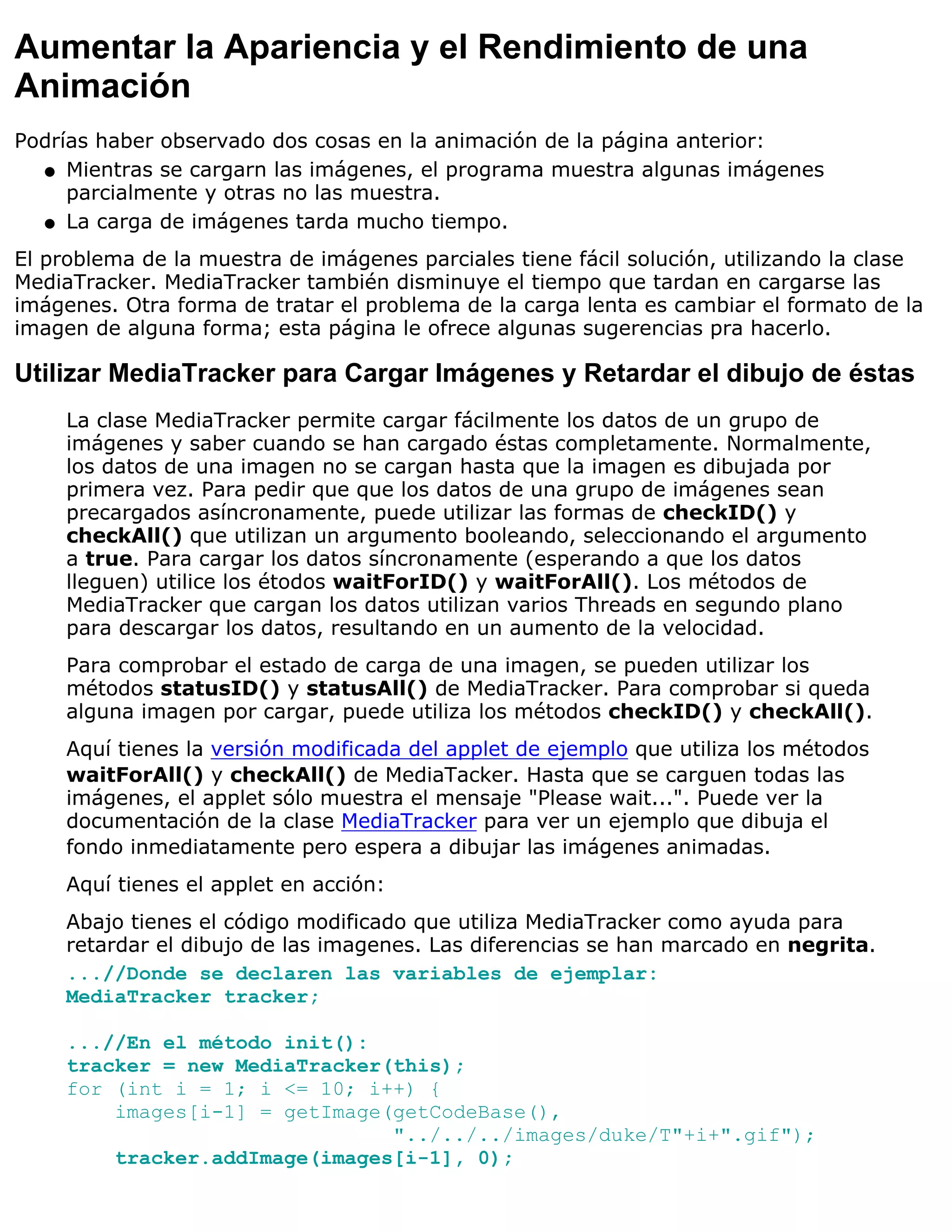 Aumentar la Apariencia y el Rendimiento de una
Animación
Podrías haber observado dos cosas en la animación de la página anterior:
  q Mientras se cargarn las imágenes, el programa muestra algunas imágenes
     parcialmente y otras no las muestra.
  q La carga de imágenes tarda mucho tiempo.

El problema de la muestra de imágenes parciales tiene fácil solución, utilizando la clase
MediaTracker. MediaTracker también disminuye el tiempo que tardan en cargarse las
imágenes. Otra forma de tratar el problema de la carga lenta es cambiar el formato de la
imagen de alguna forma; esta página le ofrece algunas sugerencias pra hacerlo.

Utilizar MediaTracker para Cargar Imágenes y Retardar el dibujo de éstas
     La clase MediaTracker permite cargar fácilmente los datos de un grupo de
     imágenes y saber cuando se han cargado éstas completamente. Normalmente,
     los datos de una imagen no se cargan hasta que la imagen es dibujada por
     primera vez. Para pedir que que los datos de una grupo de imágenes sean
     precargados asíncronamente, puede utilizar las formas de checkID() y
     checkAll() que utilizan un argumento booleando, seleccionando el argumento
     a true. Para cargar los datos síncronamente (esperando a que los datos
     lleguen) utilice los étodos waitForID() y waitForAll(). Los métodos de
     MediaTracker que cargan los datos utilizan varios Threads en segundo plano
     para descargar los datos, resultando en un aumento de la velocidad.
     Para comprobar el estado de carga de una imagen, se pueden utilizar los
     métodos statusID() y statusAll() de MediaTracker. Para comprobar si queda
     alguna imagen por cargar, puede utiliza los métodos checkID() y checkAll().
     Aquí tienes la versión modificada del applet de ejemplo que utiliza los métodos
     waitForAll() y checkAll() de MediaTacker. Hasta que se carguen todas las
     imágenes, el applet sólo muestra el mensaje "Please wait...". Puede ver la
     documentación de la clase MediaTracker para ver un ejemplo que dibuja el
     fondo inmediatamente pero espera a dibujar las imágenes animadas.
     Aquí tienes el applet en acción:
     Abajo tienes el código modificado que utiliza MediaTracker como ayuda para
     retardar el dibujo de las imagenes. Las diferencias se han marcado en negrita.
     ...//Donde se declaren las variables de ejemplar:
     MediaTracker tracker;

     ...//En el método init():
     tracker = new MediaTracker(this);
     for (int i = 1; i <= 10; i++) {
         images[i-1] = getImage(getCodeBase(),
                                "../../../images/duke/T"+i+".gif");
         tracker.addImage(images[i-1], 0);
 