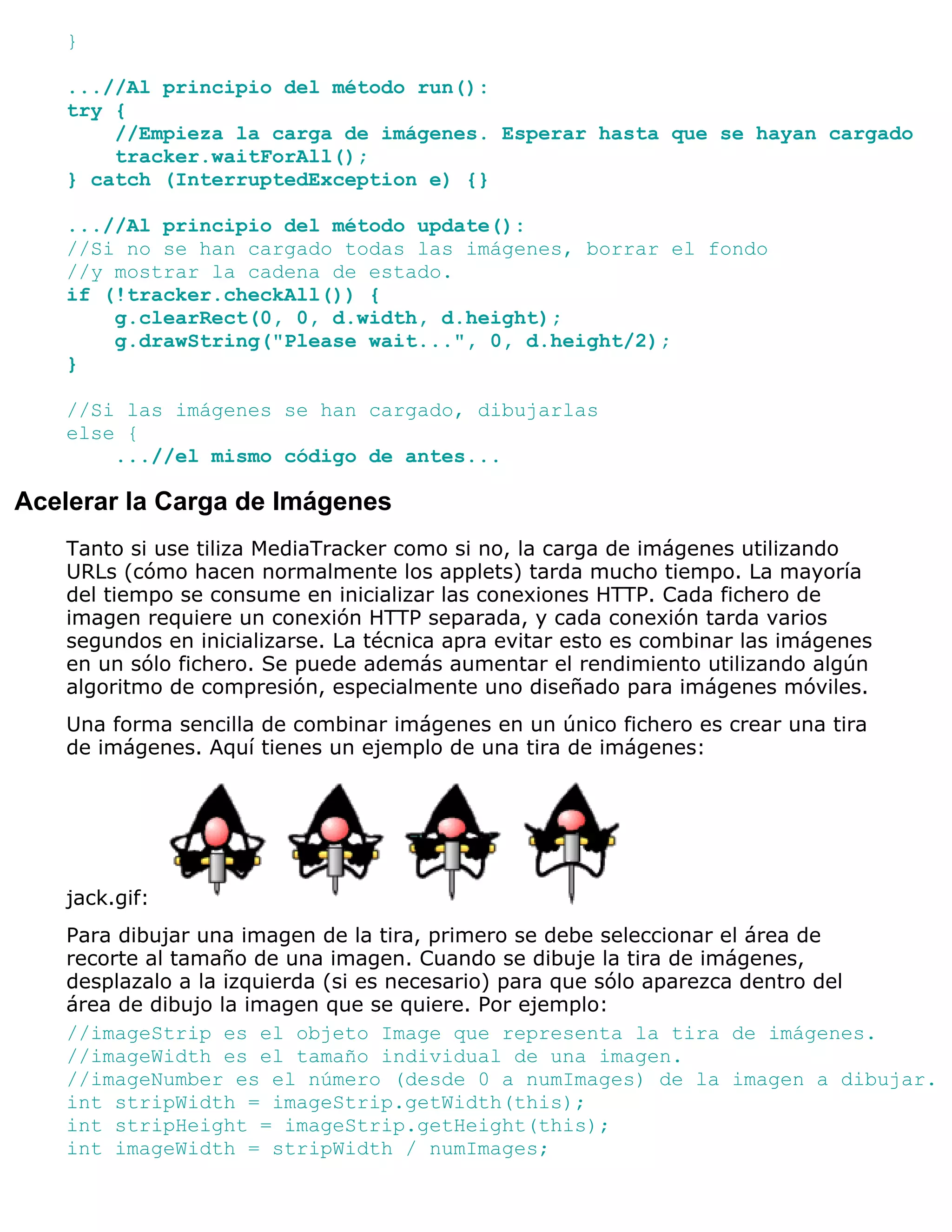 }

   ...//Al principio del método run():
   try {
       //Empieza la carga de imágenes. Esperar hasta que se hayan cargado
       tracker.waitForAll();
   } catch (InterruptedException e) {}

   ...//Al principio del método update():
   //Si no se han cargado todas las imágenes, borrar el fondo
   //y mostrar la cadena de estado.
   if (!tracker.checkAll()) {
       g.clearRect(0, 0, d.width, d.height);
       g.drawString("Please wait...", 0, d.height/2);
   }

   //Si las imágenes se han cargado, dibujarlas
   else {
       ...//el mismo código de antes...

Acelerar la Carga de Imágenes
   Tanto si use tiliza MediaTracker como si no, la carga de imágenes utilizando
   URLs (cómo hacen normalmente los applets) tarda mucho tiempo. La mayoría
   del tiempo se consume en inicializar las conexiones HTTP. Cada fichero de
   imagen requiere un conexión HTTP separada, y cada conexión tarda varios
   segundos en inicializarse. La técnica apra evitar esto es combinar las imágenes
   en un sólo fichero. Se puede además aumentar el rendimiento utilizando algún
   algoritmo de compresión, especialmente uno diseñado para imágenes móviles.
   Una forma sencilla de combinar imágenes en un único fichero es crear una tira
   de imágenes. Aquí tienes un ejemplo de una tira de imágenes:




   jack.gif:
   Para dibujar una imagen de la tira, primero se debe seleccionar el área de
   recorte al tamaño de una imagen. Cuando se dibuje la tira de imágenes,
   desplazalo a la izquierda (si es necesario) para que sólo aparezca dentro del
   área de dibujo la imagen que se quiere. Por ejemplo:
   //imageStrip es el objeto Image que representa la tira de imágenes.
   //imageWidth es el tamaño individual de una imagen.
   //imageNumber es el número (desde 0 a numImages) de la imagen a dibujar.
   int stripWidth = imageStrip.getWidth(this);
   int stripHeight = imageStrip.getHeight(this);
   int imageWidth = stripWidth / numImages;
 