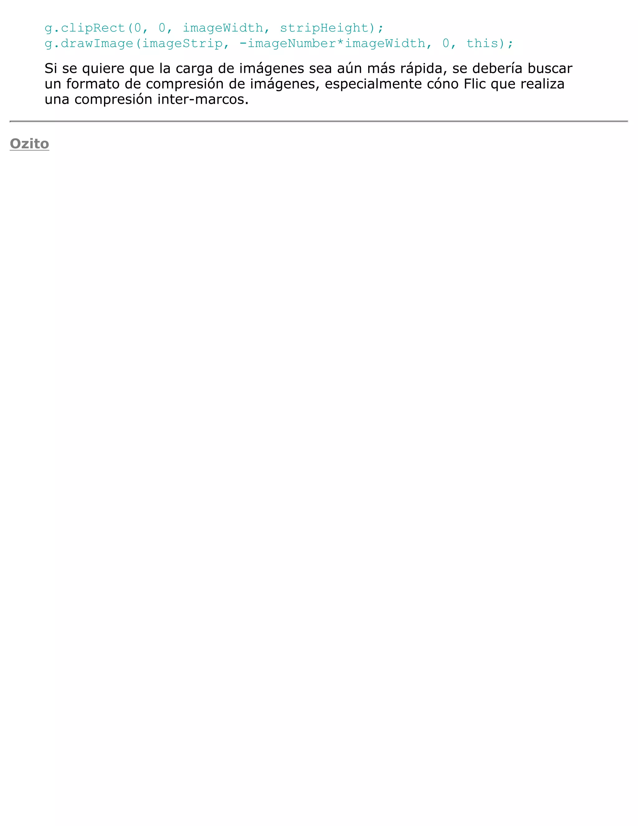 g.clipRect(0, 0, imageWidth, stripHeight);
    g.drawImage(imageStrip, -imageNumber*imageWidth, 0, this);
    Si se quiere que la carga de imágenes sea aún más rápida, se debería buscar
    un formato de compresión de imágenes, especialmente cóno Flic que realiza
    una compresión inter-marcos.


Ozito
 