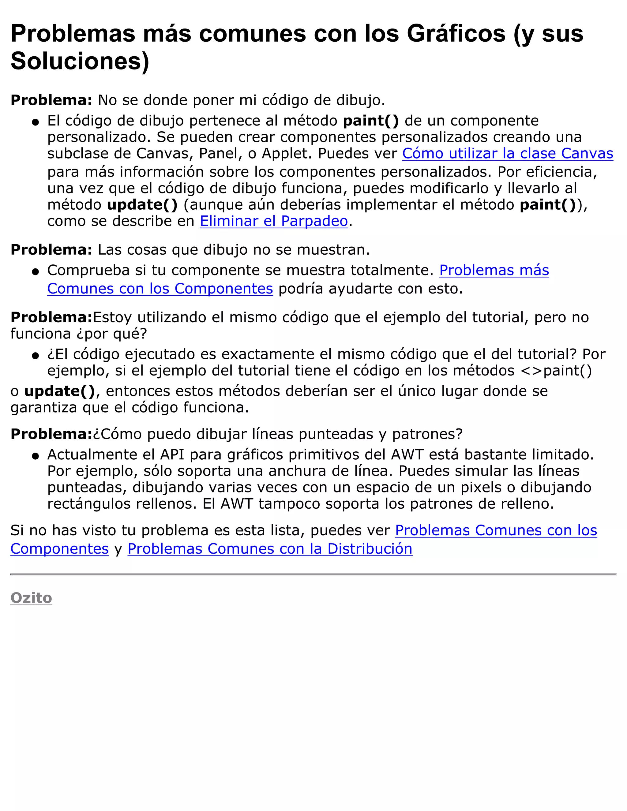 Problemas más comunes con los Gráficos (y sus
Soluciones)
Problema: No se donde poner mi código de dibujo.
  q El código de dibujo pertenece al método paint() de un componente
    personalizado. Se pueden crear componentes personalizados creando una
    subclase de Canvas, Panel, o Applet. Puedes ver Cómo utilizar la clase Canvas
    para más información sobre los componentes personalizados. Por eficiencia,
    una vez que el código de dibujo funciona, puedes modificarlo y llevarlo al
    método update() (aunque aún deberías implementar el método paint()),
    como se describe en Eliminar el Parpadeo.

Problema: Las cosas que dibujo no se muestran.
  q Comprueba si tu componente se muestra totalmente. Problemas más
    Comunes con los Componentes podría ayudarte con esto.

Problema:Estoy utilizando el mismo código que el ejemplo del tutorial, pero no
funciona ¿por qué?
   q ¿El código ejecutado es exactamente el mismo código que el del tutorial? Por
     ejemplo, si el ejemplo del tutorial tiene el código en los métodos <>paint()
o update(), entonces estos métodos deberían ser el único lugar donde se
garantiza que el código funciona.
Problema:¿Cómo puedo dibujar líneas punteadas y patrones?
  q Actualmente el API para gráficos primitivos del AWT está bastante limitado.
    Por ejemplo, sólo soporta una anchura de línea. Puedes simular las líneas
    punteadas, dibujando varias veces con un espacio de un pixels o dibujando
    rectángulos rellenos. El AWT tampoco soporta los patrones de relleno.
Si no has visto tu problema es esta lista, puedes ver Problemas Comunes con los
Componentes y Problemas Comunes con la Distribución


Ozito
 