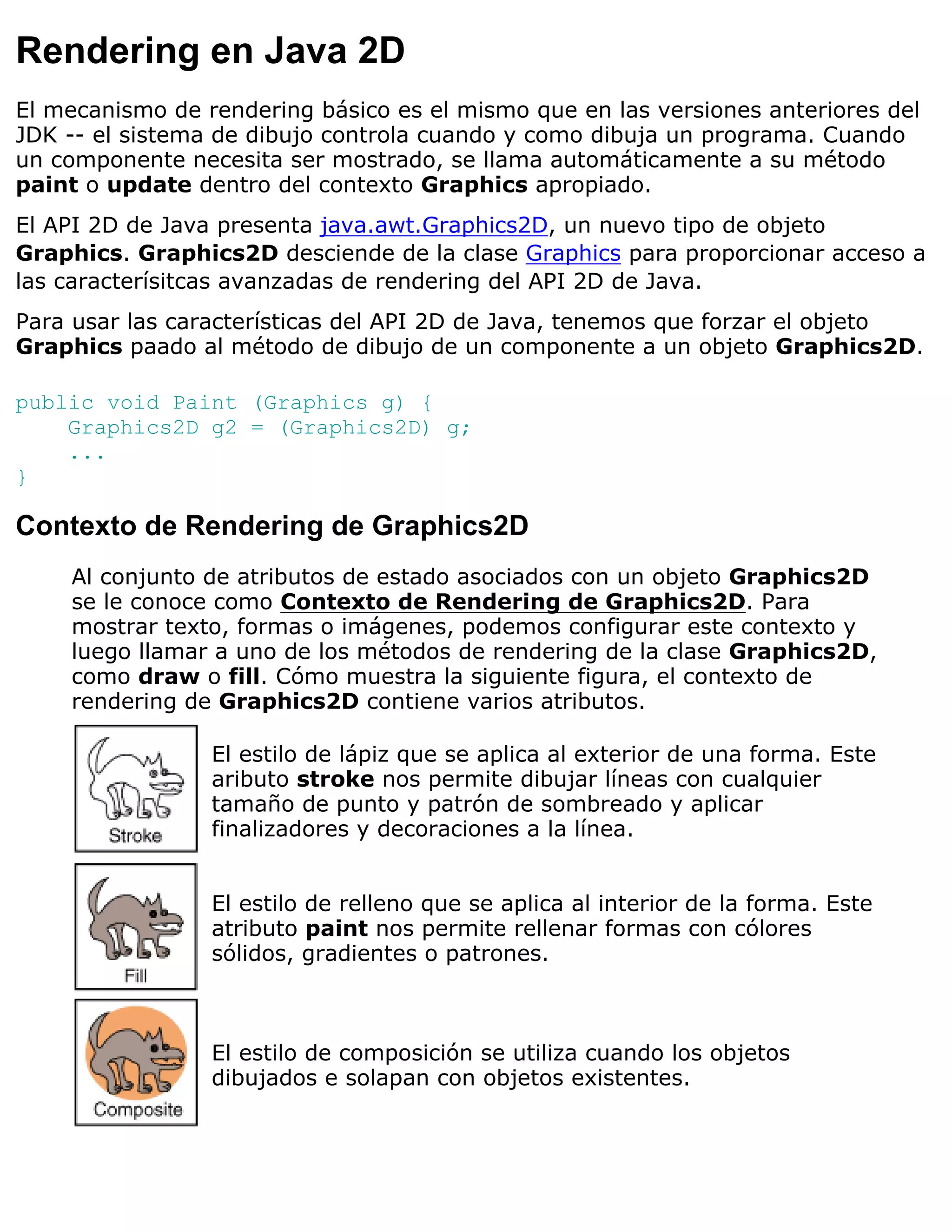 Rendering en Java 2D
El mecanismo de rendering básico es el mismo que en las versiones anteriores del
JDK -- el sistema de dibujo controla cuando y como dibuja un programa. Cuando
un componente necesita ser mostrado, se llama automáticamente a su método
paint o update dentro del contexto Graphics apropiado.
El API 2D de Java presenta java.awt.Graphics2D, un nuevo tipo de objeto
Graphics. Graphics2D desciende de la clase Graphics para proporcionar acceso a
las caracterísitcas avanzadas de rendering del API 2D de Java.
Para usar las características del API 2D de Java, tenemos que forzar el objeto
Graphics paado al método de dibujo de un componente a un objeto Graphics2D.

public void Paint (Graphics g) {
    Graphics2D g2 = (Graphics2D) g;
    ...
}

Contexto de Rendering de Graphics2D
    Al conjunto de atributos de estado asociados con un objeto Graphics2D
    se le conoce como Contexto de Rendering de Graphics2D. Para
    mostrar texto, formas o imágenes, podemos configurar este contexto y
    luego llamar a uno de los métodos de rendering de la clase Graphics2D,
    como draw o fill. Cómo muestra la siguiente figura, el contexto de
    rendering de Graphics2D contiene varios atributos.

                 El estilo de lápiz que se aplica al exterior de una forma. Este
                 aributo stroke nos permite dibujar líneas con cualquier
                 tamaño de punto y patrón de sombreado y aplicar
                 finalizadores y decoraciones a la línea.


                 El estilo de relleno que se aplica al interior de la forma. Este
                 atributo paint nos permite rellenar formas con cólores
                 sólidos, gradientes o patrones.



                 El estilo de composición se utiliza cuando los objetos
                 dibujados e solapan con objetos existentes.
 