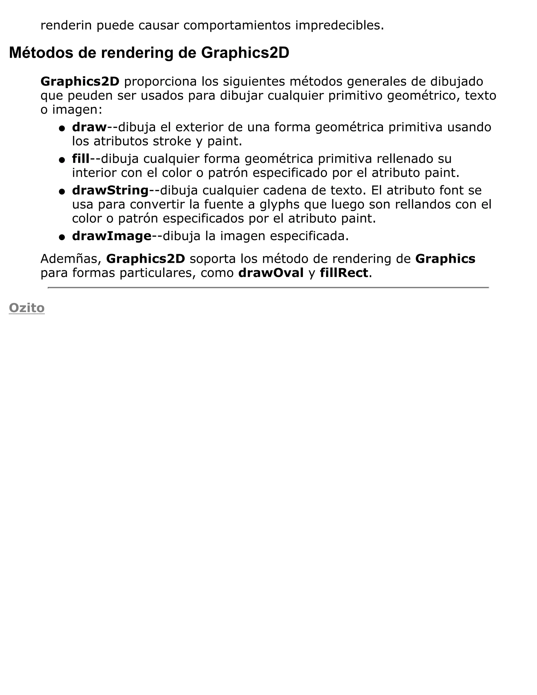 renderin puede causar comportamientos impredecibles.

Métodos de rendering de Graphics2D
    Graphics2D proporciona los siguientes métodos generales de dibujado
    que peuden ser usados para dibujar cualquier primitivo geométrico, texto
    o imagen:
       q draw--dibuja el exterior de una forma geométrica primitiva usando
         los atributos stroke y paint.
       q fill--dibuja cualquier forma geométrica primitiva rellenado su
         interior con el color o patrón especificado por el atributo paint.
       q drawString--dibuja cualquier cadena de texto. El atributo font se
         usa para convertir la fuente a glyphs que luego son rellandos con el
         color o patrón especificados por el atributo paint.
       q drawImage--dibuja la imagen especificada.

    Ademñas, Graphics2D soporta los método de rendering de Graphics
    para formas particulares, como drawOval y fillRect.

Ozito
 