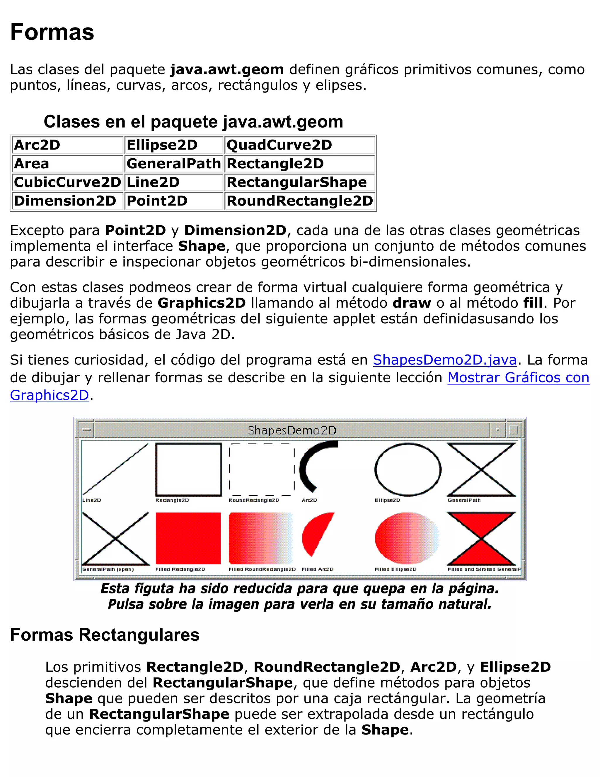 Formas
Las clases del paquete java.awt.geom definen gráficos primitivos comunes, como
puntos, líneas, curvas, arcos, rectángulos y elipses.

    Clases en el paquete java.awt.geom
Arc2D            Ellipse2D     QuadCurve2D
Area             GeneralPath   Rectangle2D
CubicCurve2D     Line2D        RectangularShape
Dimension2D      Point2D       RoundRectangle2D

Excepto para Point2D y Dimension2D, cada una de las otras clases geométricas
implementa el interface Shape, que proporciona un conjunto de métodos comunes
para describir e inspecionar objetos geométricos bi-dimensionales.
Con estas clases podmeos crear de forma virtual cualquiere forma geométrica y
dibujarla a través de Graphics2D llamando al método draw o al método fill. Por
ejemplo, las formas geométricas del siguiente applet están definidasusando los
geométricos básicos de Java 2D.
Si tienes curiosidad, el código del programa está en ShapesDemo2D.java. La forma
de dibujar y rellenar formas se describe en la siguiente lección Mostrar Gráficos con
Graphics2D.




             Esta figuta ha sido reducida para que quepa en la página.
              Pulsa sobre la imagen para verla en su tamaño natural.

Formas Rectangulares
     Los primitivos Rectangle2D, RoundRectangle2D, Arc2D, y Ellipse2D
     descienden del RectangularShape, que define métodos para objetos
     Shape que pueden ser descritos por una caja rectángular. La geometría
     de un RectangularShape puede ser extrapolada desde un rectángulo
     que encierra completamente el exterior de la Shape.
 