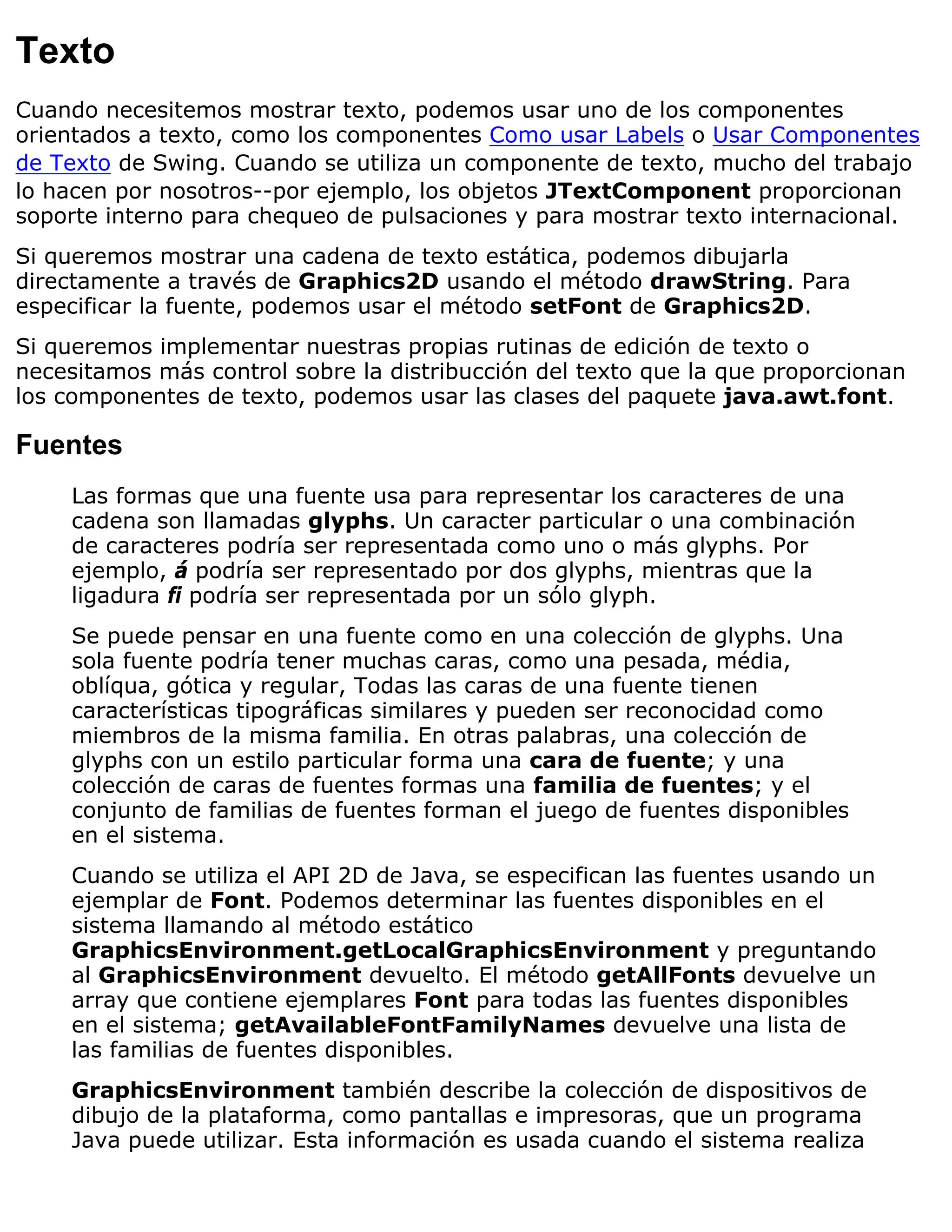 Texto
Cuando necesitemos mostrar texto, podemos usar uno de los componentes
orientados a texto, como los componentes Como usar Labels o Usar Componentes
de Texto de Swing. Cuando se utiliza un componente de texto, mucho del trabajo
lo hacen por nosotros--por ejemplo, los objetos JTextComponent proporcionan
soporte interno para chequeo de pulsaciones y para mostrar texto internacional.
Si queremos mostrar una cadena de texto estática, podemos dibujarla
directamente a través de Graphics2D usando el método drawString. Para
especificar la fuente, podemos usar el método setFont de Graphics2D.
Si queremos implementar nuestras propias rutinas de edición de texto o
necesitamos más control sobre la distribucción del texto que la que proporcionan
los componentes de texto, podemos usar las clases del paquete java.awt.font.

Fuentes
     Las formas que una fuente usa para representar los caracteres de una
     cadena son llamadas glyphs. Un caracter particular o una combinación
     de caracteres podría ser representada como uno o más glyphs. Por
     ejemplo, á podría ser representado por dos glyphs, mientras que la
     ligadura fi podría ser representada por un sólo glyph.
     Se puede pensar en una fuente como en una colección de glyphs. Una
     sola fuente podría tener muchas caras, como una pesada, média,
     oblíqua, gótica y regular, Todas las caras de una fuente tienen
     características tipográficas similares y pueden ser reconocidad como
     miembros de la misma familia. En otras palabras, una colección de
     glyphs con un estilo particular forma una cara de fuente; y una
     colección de caras de fuentes formas una familia de fuentes; y el
     conjunto de familias de fuentes forman el juego de fuentes disponibles
     en el sistema.
     Cuando se utiliza el API 2D de Java, se especifican las fuentes usando un
     ejemplar de Font. Podemos determinar las fuentes disponibles en el
     sistema llamando al método estático
     GraphicsEnvironment.getLocalGraphicsEnvironment y preguntando
     al GraphicsEnvironment devuelto. El método getAllFonts devuelve un
     array que contiene ejemplares Font para todas las fuentes disponibles
     en el sistema; getAvailableFontFamilyNames devuelve una lista de
     las familias de fuentes disponibles.
     GraphicsEnvironment también describe la colección de dispositivos de
     dibujo de la plataforma, como pantallas e impresoras, que un programa
     Java puede utilizar. Esta información es usada cuando el sistema realiza
 