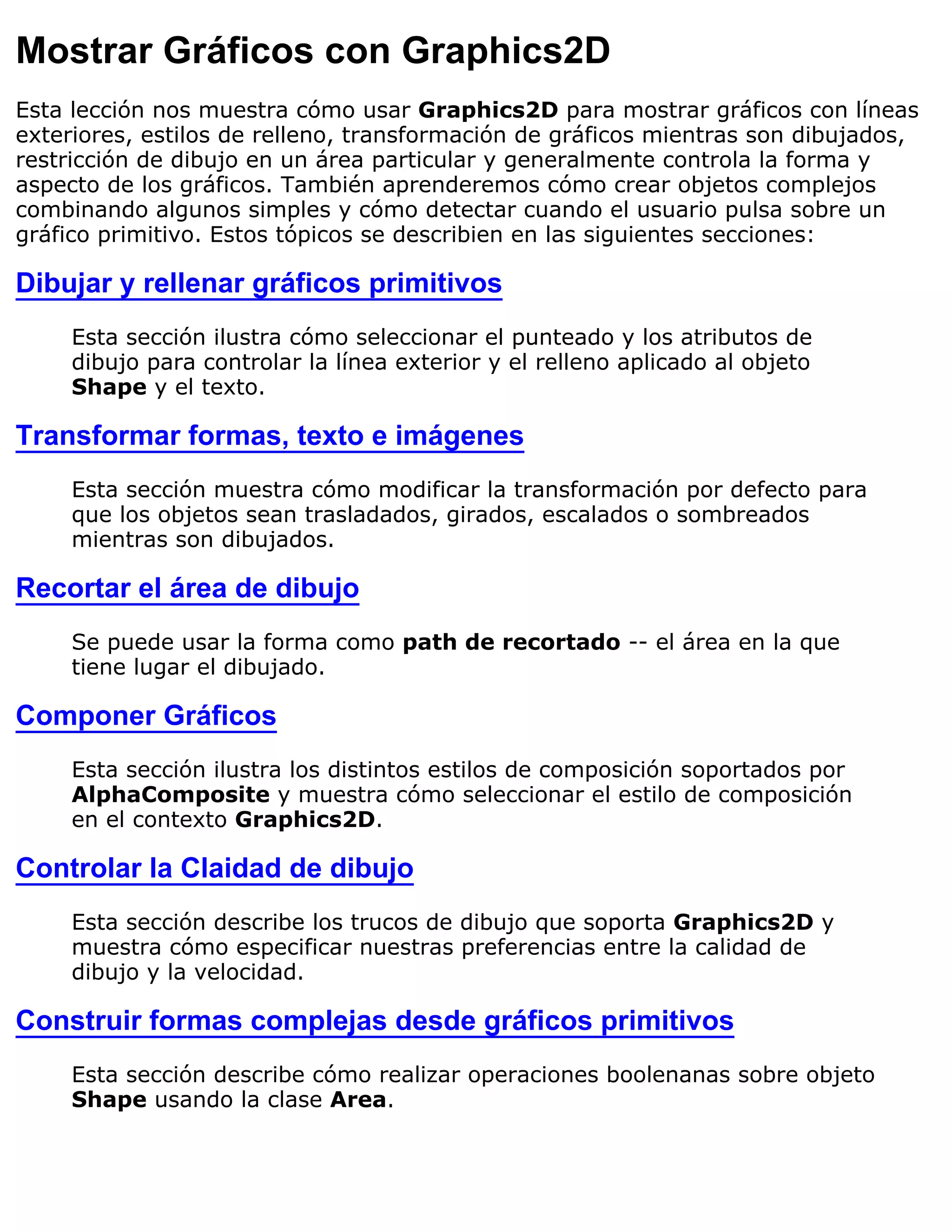 Mostrar Gráficos con Graphics2D
Esta lección nos muestra cómo usar Graphics2D para mostrar gráficos con líneas
exteriores, estilos de relleno, transformación de gráficos mientras son dibujados,
restricción de dibujo en un área particular y generalmente controla la forma y
aspecto de los gráficos. También aprenderemos cómo crear objetos complejos
combinando algunos simples y cómo detectar cuando el usuario pulsa sobre un
gráfico primitivo. Estos tópicos se describien en las siguientes secciones:

Dibujar y rellenar gráficos primitivos
     Esta sección ilustra cómo seleccionar el punteado y los atributos de
     dibujo para controlar la línea exterior y el relleno aplicado al objeto
     Shape y el texto.

Transformar formas, texto e imágenes
     Esta sección muestra cómo modificar la transformación por defecto para
     que los objetos sean trasladados, girados, escalados o sombreados
     mientras son dibujados.

Recortar el área de dibujo
     Se puede usar la forma como path de recortado -- el área en la que
     tiene lugar el dibujado.

Componer Gráficos
     Esta sección ilustra los distintos estilos de composición soportados por
     AlphaComposite y muestra cómo seleccionar el estilo de composición
     en el contexto Graphics2D.

Controlar la Claidad de dibujo
     Esta sección describe los trucos de dibujo que soporta Graphics2D y
     muestra cómo especificar nuestras preferencias entre la calidad de
     dibujo y la velocidad.

Construir formas complejas desde gráficos primitivos
     Esta sección describe cómo realizar operaciones boolenanas sobre objeto
     Shape usando la clase Area.
 