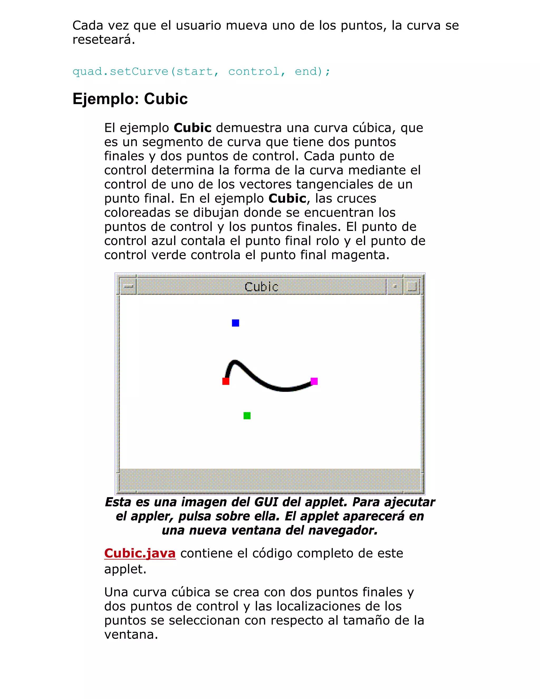 Cada vez que el usuario mueva uno de los puntos, la curva se
reseteará.

quad.setCurve(start, control, end);

Ejemplo: Cubic
    El ejemplo Cubic demuestra una curva cúbica, que
    es un segmento de curva que tiene dos puntos
    finales y dos puntos de control. Cada punto de
    control determina la forma de la curva mediante el
    control de uno de los vectores tangenciales de un
    punto final. En el ejemplo Cubic, las cruces
    coloreadas se dibujan donde se encuentran los
    puntos de control y los puntos finales. El punto de
    control azul contala el punto final rolo y el punto de
    control verde controla el punto final magenta.




     Esta es una imagen del GUI del applet. Para ajecutar
      el appler, pulsa sobre ella. El applet aparecerá en
              una nueva ventana del navegador.
    Cubic.java contiene el código completo de este
    applet.
    Una curva cúbica se crea con dos puntos finales y
    dos puntos de control y las localizaciones de los
    puntos se seleccionan con respecto al tamaño de la
    ventana.
 