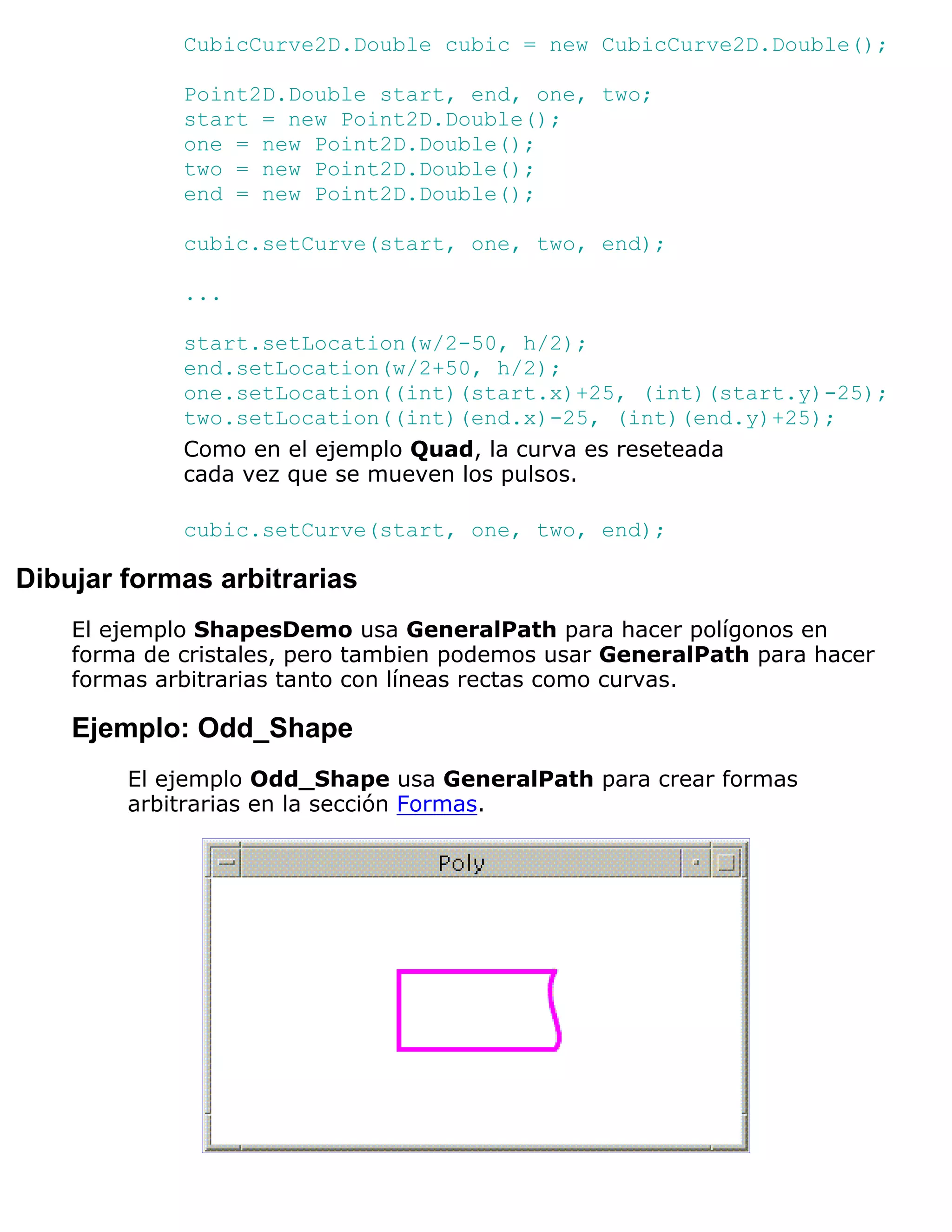 CubicCurve2D.Double cubic = new CubicCurve2D.Double();

             Point2D.Double start, end, one, two;
             start = new Point2D.Double();
             one = new Point2D.Double();
             two = new Point2D.Double();
             end = new Point2D.Double();

             cubic.setCurve(start, one, two, end);

             ...

             start.setLocation(w/2-50, h/2);
             end.setLocation(w/2+50, h/2);
             one.setLocation((int)(start.x)+25, (int)(start.y)-25);
             two.setLocation((int)(end.x)-25, (int)(end.y)+25);
             Como en el ejemplo Quad, la curva es reseteada
             cada vez que se mueven los pulsos.

             cubic.setCurve(start, one, two, end);

Dibujar formas arbitrarias
    El ejemplo ShapesDemo usa GeneralPath para hacer polígonos en
    forma de cristales, pero tambien podemos usar GeneralPath para hacer
    formas arbitrarias tanto con líneas rectas como curvas.

    Ejemplo: Odd_Shape
        El ejemplo Odd_Shape usa GeneralPath para crear formas
        arbitrarias en la sección Formas.
 