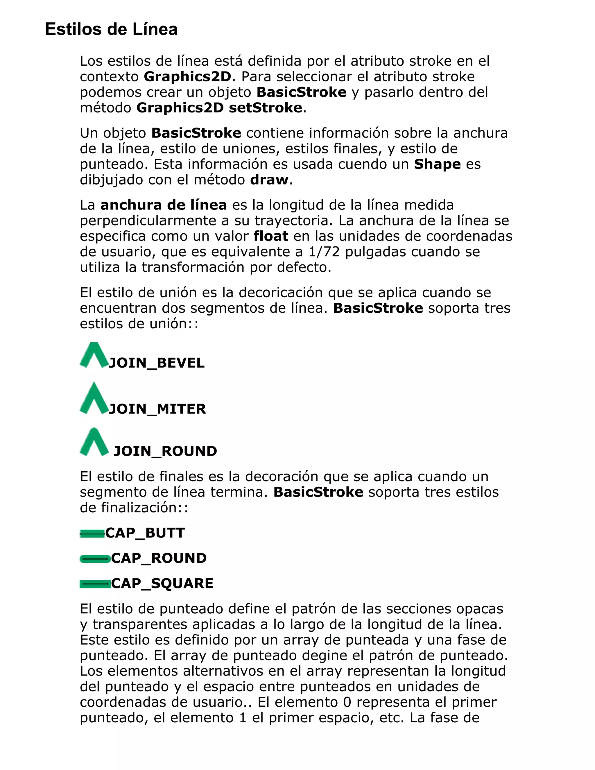 Estilos de Línea
    Los estilos de línea está definida por el atributo stroke en el
    contexto Graphics2D. Para seleccionar el atributo stroke
    podemos crear un objeto BasicStroke y pasarlo dentro del
    método Graphics2D setStroke.
    Un objeto BasicStroke contiene información sobre la anchura
    de la línea, estilo de uniones, estilos finales, y estilo de
    punteado. Esta información es usada cuendo un Shape es
    dibjujado con el método draw.
    La anchura de línea es la longitud de la línea medida
    perpendicularmente a su trayectoria. La anchura de la línea se
    especifica como un valor float en las unidades de coordenadas
    de usuario, que es equivalente a 1/72 pulgadas cuando se
    utiliza la transformación por defecto.
    El estilo de unión es la decoricación que se aplica cuando se
    encuentran dos segmentos de línea. BasicStroke soporta tres
    estilos de unión::

        JOIN_BEVEL


        JOIN_MITER


         JOIN_ROUND
    El estilo de finales es la decoración que se aplica cuando un
    segmento de línea termina. BasicStroke soporta tres estilos
    de finalización::
       CAP_BUTT
        CAP_ROUND
        CAP_SQUARE
    El estilo de punteado define el patrón de las secciones opacas
    y transparentes aplicadas a lo largo de la longitud de la línea.
    Este estilo es definido por un array de punteada y una fase de
    punteado. El array de punteado degine el patrón de punteado.
    Los elementos alternativos en el array representan la longitud
    del punteado y el espacio entre punteados en unidades de
    coordenadas de usuario.. El elemento 0 representa el primer
    punteado, el elemento 1 el primer espacio, etc. La fase de
 