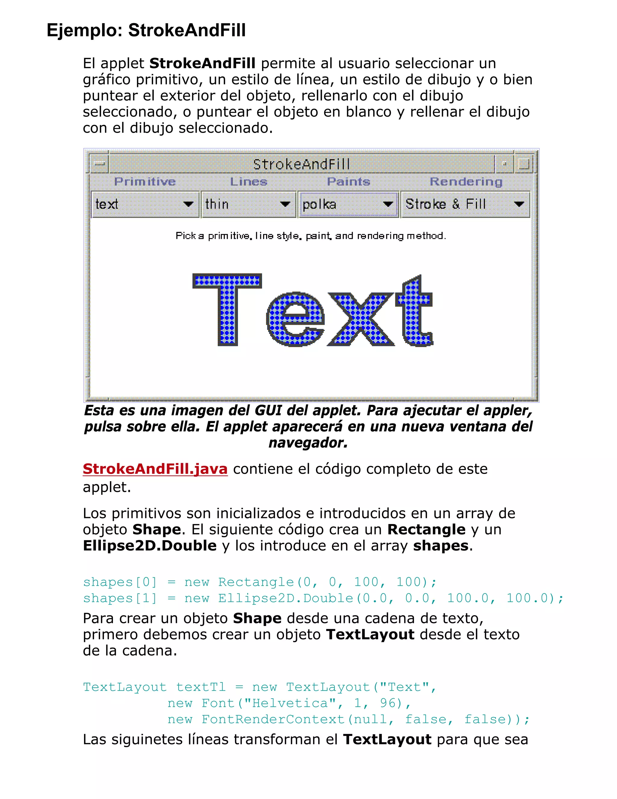 Ejemplo: StrokeAndFill
   El applet StrokeAndFill permite al usuario seleccionar un
   gráfico primitivo, un estilo de línea, un estilo de dibujo y o bien
   puntear el exterior del objeto, rellenarlo con el dibujo
   seleccionado, o puntear el objeto en blanco y rellenar el dibujo
   con el dibujo seleccionado.




    Esta es una imagen del GUI del applet. Para ajecutar el appler,
    pulsa sobre ella. El applet aparecerá en una nueva ventana del
                               navegador.
   StrokeAndFill.java contiene el código completo de este
   applet.
   Los primitivos son inicializados e introducidos en un array de
   objeto Shape. El siguiente código crea un Rectangle y un
   Ellipse2D.Double y los introduce en el array shapes.

   shapes[0] = new Rectangle(0, 0, 100, 100);
   shapes[1] = new Ellipse2D.Double(0.0, 0.0, 100.0, 100.0);
   Para crear un objeto Shape desde una cadena de texto,
   primero debemos crear un objeto TextLayout desde el texto
   de la cadena.

   TextLayout textTl = new TextLayout("Text",
               new Font("Helvetica", 1, 96),
               new FontRenderContext(null, false, false));
   Las siguinetes líneas transforman el TextLayout para que sea
 
