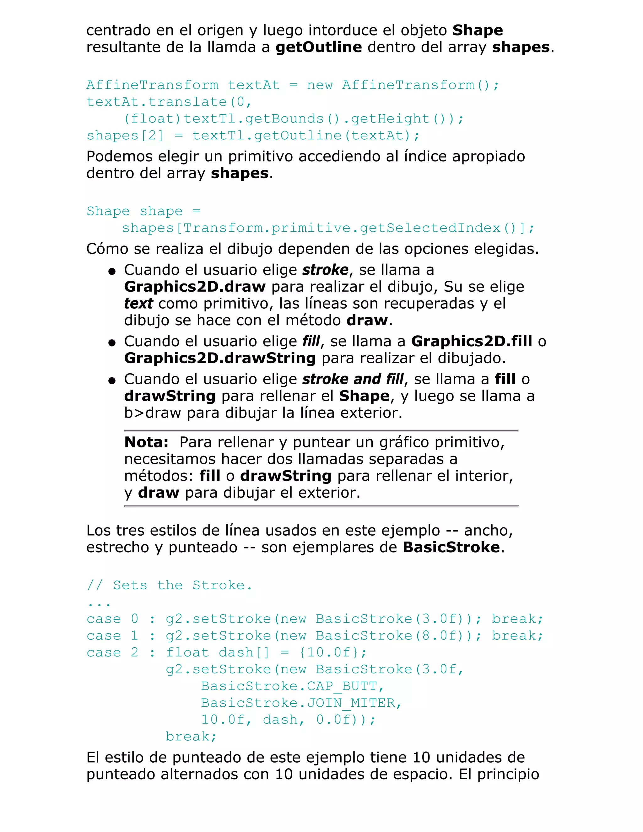 centrado en el origen y luego intorduce el objeto Shape
resultante de la llamda a getOutline dentro del array shapes.

AffineTransform textAt = new AffineTransform();
textAt.translate(0,
    (float)textTl.getBounds().getHeight());
shapes[2] = textTl.getOutline(textAt);
Podemos elegir un primitivo accediendo al índice apropiado
dentro del array shapes.

Shape shape =
    shapes[Transform.primitive.getSelectedIndex()];
Cómo se realiza el dibujo dependen de las opciones elegidas.
  q Cuando el usuario elige stroke, se llama a
    Graphics2D.draw para realizar el dibujo, Su se elige
    text como primitivo, las líneas son recuperadas y el
    dibujo se hace con el método draw.
  q Cuando el usuario elige fill, se llama a Graphics2D.fill o
    Graphics2D.drawString para realizar el dibujado.
  q Cuando el usuario elige stroke and fill, se llama a fill o
    drawString para rellenar el Shape, y luego se llama a
    b>draw para dibujar la línea exterior.

     Nota: Para rellenar y puntear un gráfico primitivo,
     necesitamos hacer dos llamadas separadas a
     métodos: fill o drawString para rellenar el interior,
     y draw para dibujar el exterior.

Los tres estilos de línea usados en este ejemplo -- ancho,
estrecho y punteado -- son ejemplares de BasicStroke.

// Sets the Stroke.
...
case 0 : g2.setStroke(new BasicStroke(3.0f)); break;
case 1 : g2.setStroke(new BasicStroke(8.0f)); break;
case 2 : float dash[] = {10.0f};
            g2.setStroke(new BasicStroke(3.0f,
                BasicStroke.CAP_BUTT,
                BasicStroke.JOIN_MITER,
                10.0f, dash, 0.0f));
            break;
El estilo de punteado de este ejemplo tiene 10 unidades de
punteado alternados con 10 unidades de espacio. El principio
 