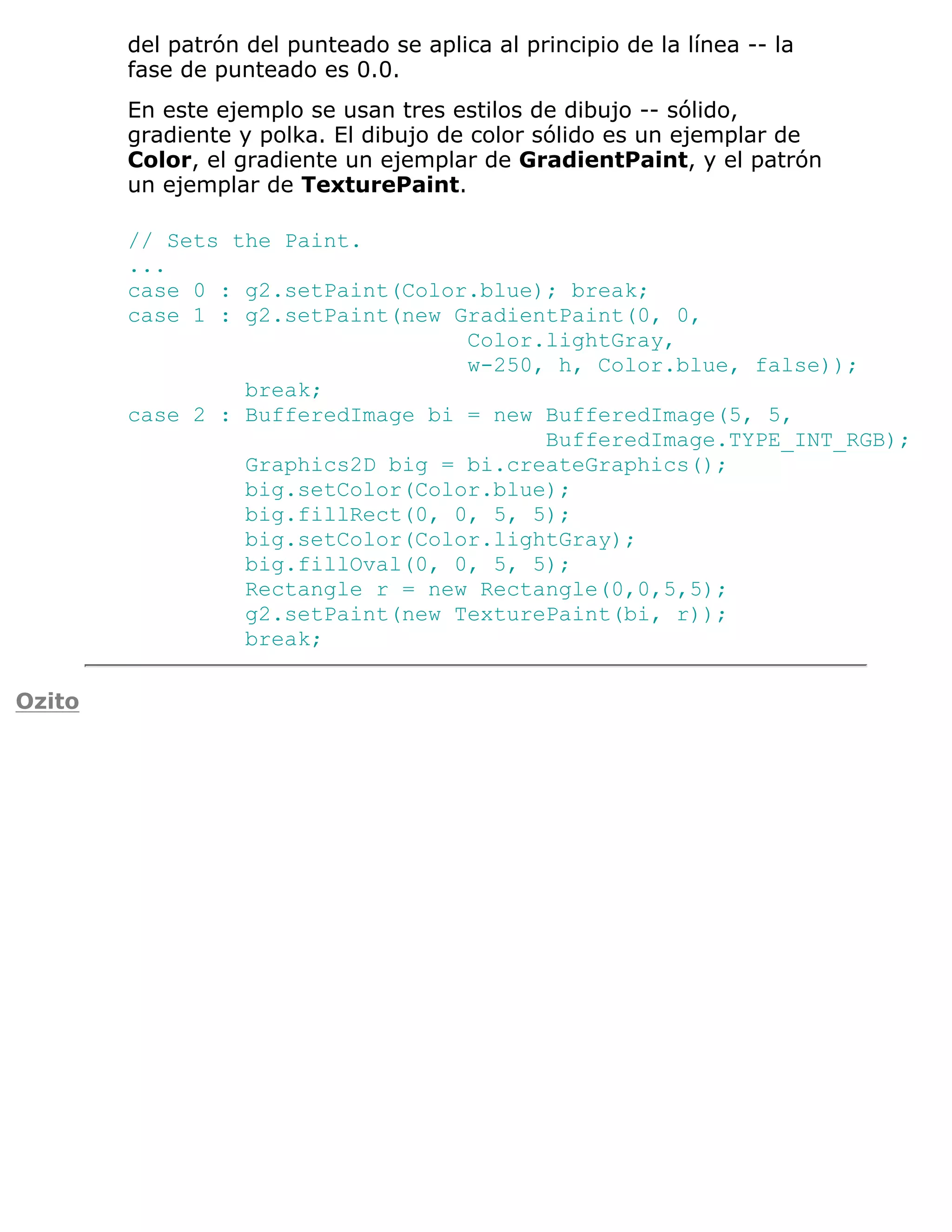 del patrón del punteado se aplica al principio de la línea -- la
        fase de punteado es 0.0.
        En este ejemplo se usan tres estilos de dibujo -- sólido,
        gradiente y polka. El dibujo de color sólido es un ejemplar de
        Color, el gradiente un ejemplar de GradientPaint, y el patrón
        un ejemplar de TexturePaint.

        // Sets the Paint.
        ...
        case 0 : g2.setPaint(Color.blue); break;
        case 1 : g2.setPaint(new GradientPaint(0, 0,
                                  Color.lightGray,
                                  w-250, h, Color.blue, false));
                 break;
        case 2 : BufferedImage bi = new BufferedImage(5, 5,
                                        BufferedImage.TYPE_INT_RGB);
                 Graphics2D big = bi.createGraphics();
                 big.setColor(Color.blue);
                 big.fillRect(0, 0, 5, 5);
                 big.setColor(Color.lightGray);
                 big.fillOval(0, 0, 5, 5);
                 Rectangle r = new Rectangle(0,0,5,5);
                 g2.setPaint(new TexturePaint(bi, r));
                 break;

Ozito
 