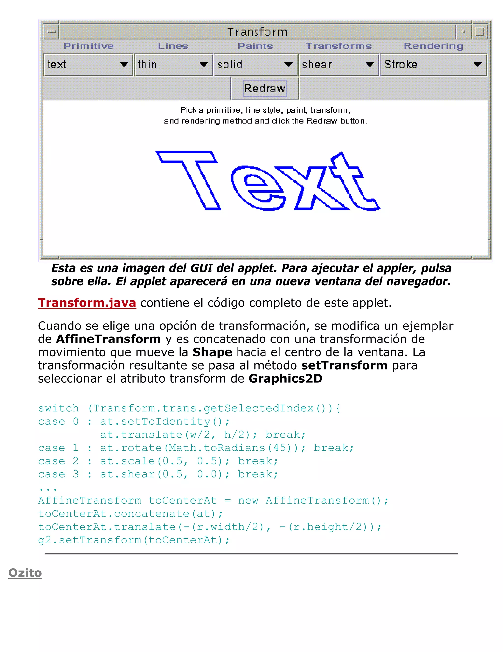 Esta es una imagen del GUI del applet. Para ajecutar el appler, pulsa
        sobre ella. El applet aparecerá en una nueva ventana del navegador.
    Transform.java contiene el código completo de este applet.

    Cuando se elige una opción de transformación, se modifica un ejemplar
    de AffineTransform y es concatenado con una transformación de
    movimiento que mueve la Shape hacia el centro de la ventana. La
    transformación resultante se pasa al método setTransform para
    seleccionar el atributo transform de Graphics2D

    switch (Transform.trans.getSelectedIndex()){
    case 0 : at.setToIdentity();
             at.translate(w/2, h/2); break;
    case 1 : at.rotate(Math.toRadians(45)); break;
    case 2 : at.scale(0.5, 0.5); break;
    case 3 : at.shear(0.5, 0.0); break;
    ...
    AffineTransform toCenterAt = new AffineTransform();
    toCenterAt.concatenate(at);
    toCenterAt.translate(-(r.width/2), -(r.height/2));
    g2.setTransform(toCenterAt);

Ozito
 