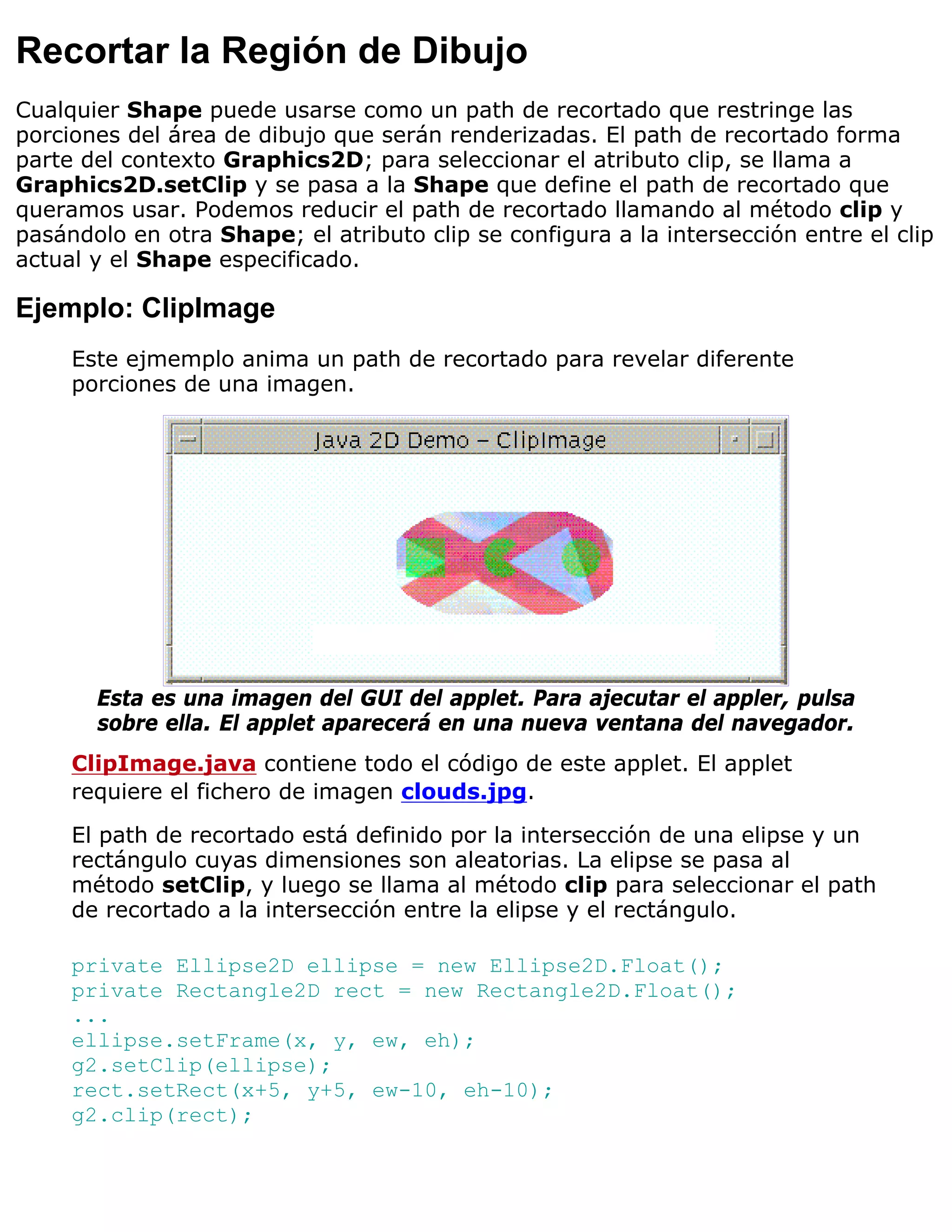 Recortar la Región de Dibujo
Cualquier Shape puede usarse como un path de recortado que restringe las
porciones del área de dibujo que serán renderizadas. El path de recortado forma
parte del contexto Graphics2D; para seleccionar el atributo clip, se llama a
Graphics2D.setClip y se pasa a la Shape que define el path de recortado que
queramos usar. Podemos reducir el path de recortado llamando al método clip y
pasándolo en otra Shape; el atributo clip se configura a la intersección entre el clip
actual y el Shape especificado.

Ejemplo: ClipImage
     Este ejmemplo anima un path de recortado para revelar diferente
     porciones de una imagen.




       Esta es una imagen del GUI del applet. Para ajecutar el appler, pulsa
       sobre ella. El applet aparecerá en una nueva ventana del navegador.
     ClipImage.java contiene todo el código de este applet. El applet
     requiere el fichero de imagen clouds.jpg.

     El path de recortado está definido por la intersección de una elipse y un
     rectángulo cuyas dimensiones son aleatorias. La elipse se pasa al
     método setClip, y luego se llama al método clip para seleccionar el path
     de recortado a la intersección entre la elipse y el rectángulo.

     private Ellipse2D ellipse = new Ellipse2D.Float();
     private Rectangle2D rect = new Rectangle2D.Float();
     ...
     ellipse.setFrame(x, y, ew, eh);
     g2.setClip(ellipse);
     rect.setRect(x+5, y+5, ew-10, eh-10);
     g2.clip(rect);
 