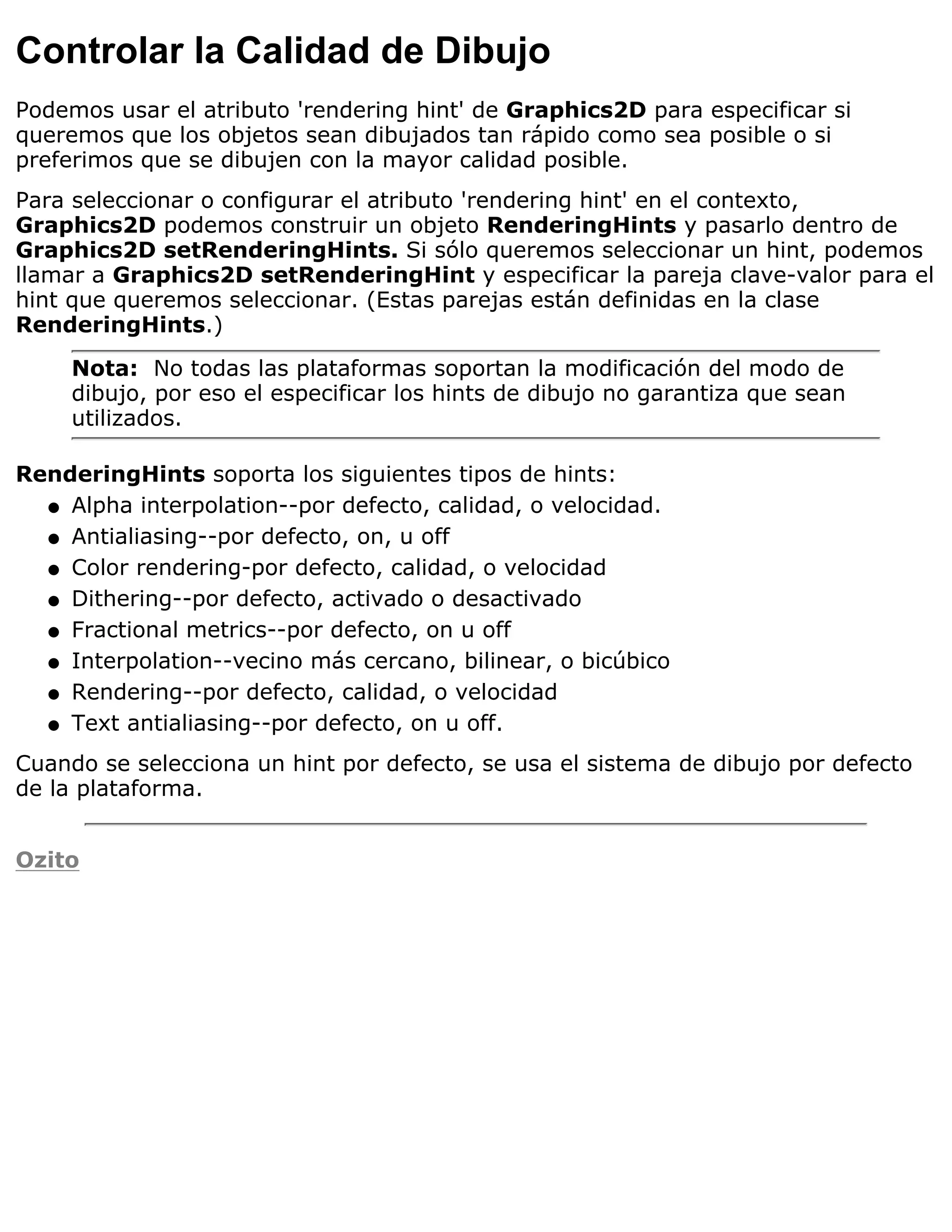 Controlar la Calidad de Dibujo
Podemos usar el atributo 'rendering hint' de Graphics2D para especificar si
queremos que los objetos sean dibujados tan rápido como sea posible o si
preferimos que se dibujen con la mayor calidad posible.
Para seleccionar o configurar el atributo 'rendering hint' en el contexto,
Graphics2D podemos construir un objeto RenderingHints y pasarlo dentro de
Graphics2D setRenderingHints. Si sólo queremos seleccionar un hint, podemos
llamar a Graphics2D setRenderingHint y especificar la pareja clave-valor para el
hint que queremos seleccionar. (Estas parejas están definidas en la clase
RenderingHints.)

     Nota: No todas las plataformas soportan la modificación del modo de
     dibujo, por eso el especificar los hints de dibujo no garantiza que sean
     utilizados.

RenderingHints soporta los siguientes tipos de hints:
  q Alpha interpolation--por defecto, calidad, o velocidad.

  q Antialiasing--por defecto, on, u off

  q Color rendering-por defecto, calidad, o velocidad

  q Dithering--por defecto, activado o desactivado

  q Fractional metrics--por defecto, on u off

  q Interpolation--vecino más cercano, bilinear, o bicúbico

  q Rendering--por defecto, calidad, o velocidad

  q Text antialiasing--por defecto, on u off.

Cuando se selecciona un hint por defecto, se usa el sistema de dibujo por defecto
de la plataforma.


Ozito
 