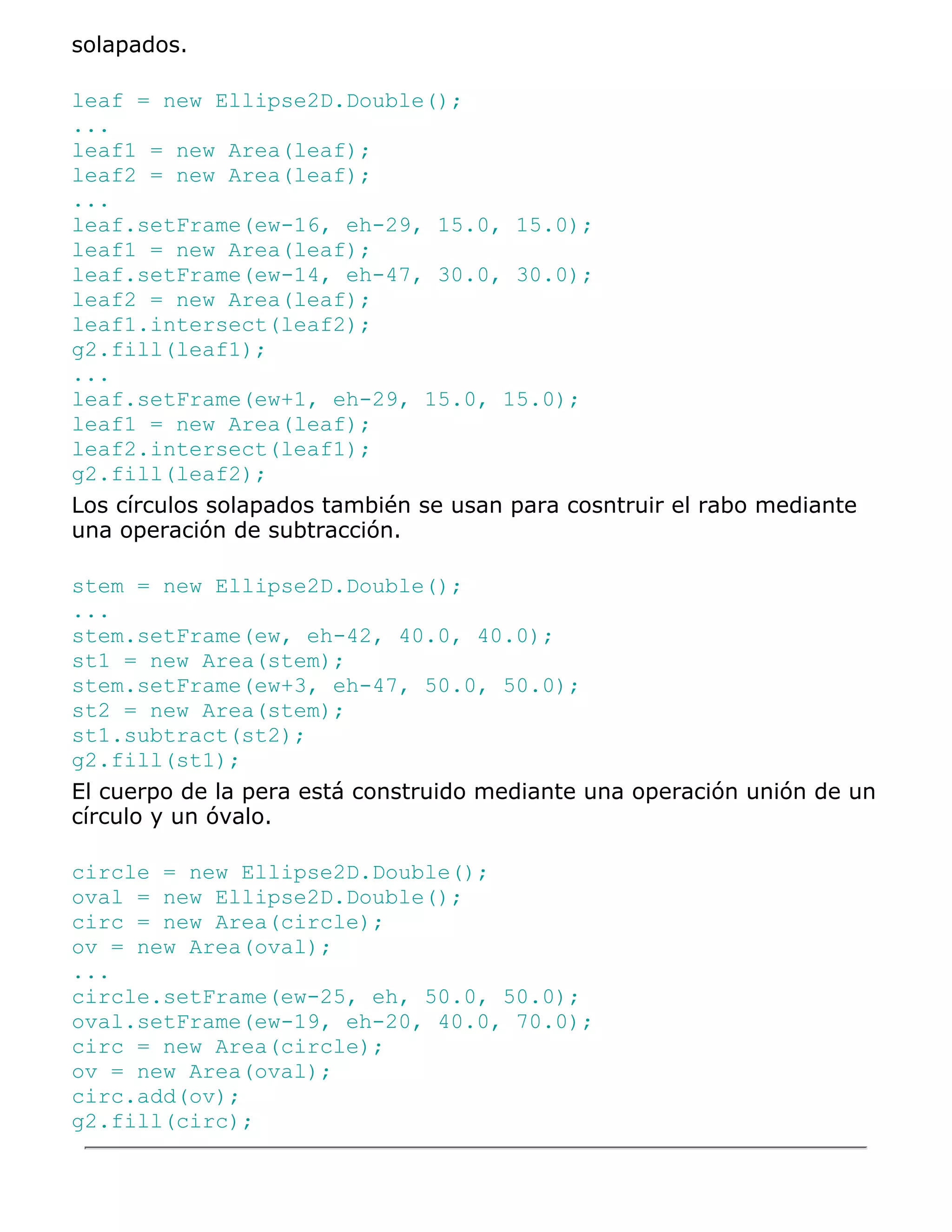 solapados.

leaf = new Ellipse2D.Double();
...
leaf1 = new Area(leaf);
leaf2 = new Area(leaf);
...
leaf.setFrame(ew-16, eh-29, 15.0, 15.0);
leaf1 = new Area(leaf);
leaf.setFrame(ew-14, eh-47, 30.0, 30.0);
leaf2 = new Area(leaf);
leaf1.intersect(leaf2);
g2.fill(leaf1);
...
leaf.setFrame(ew+1, eh-29, 15.0, 15.0);
leaf1 = new Area(leaf);
leaf2.intersect(leaf1);
g2.fill(leaf2);
Los círculos solapados también se usan para cosntruir el rabo mediante
una operación de subtracción.

stem = new Ellipse2D.Double();
...
stem.setFrame(ew, eh-42, 40.0, 40.0);
st1 = new Area(stem);
stem.setFrame(ew+3, eh-47, 50.0, 50.0);
st2 = new Area(stem);
st1.subtract(st2);
g2.fill(st1);
El cuerpo de la pera está construido mediante una operación unión de un
círculo y un óvalo.

circle = new Ellipse2D.Double();
oval = new Ellipse2D.Double();
circ = new Area(circle);
ov = new Area(oval);
...
circle.setFrame(ew-25, eh, 50.0, 50.0);
oval.setFrame(ew-19, eh-20, 40.0, 70.0);
circ = new Area(circle);
ov = new Area(oval);
circ.add(ov);
g2.fill(circ);
 
