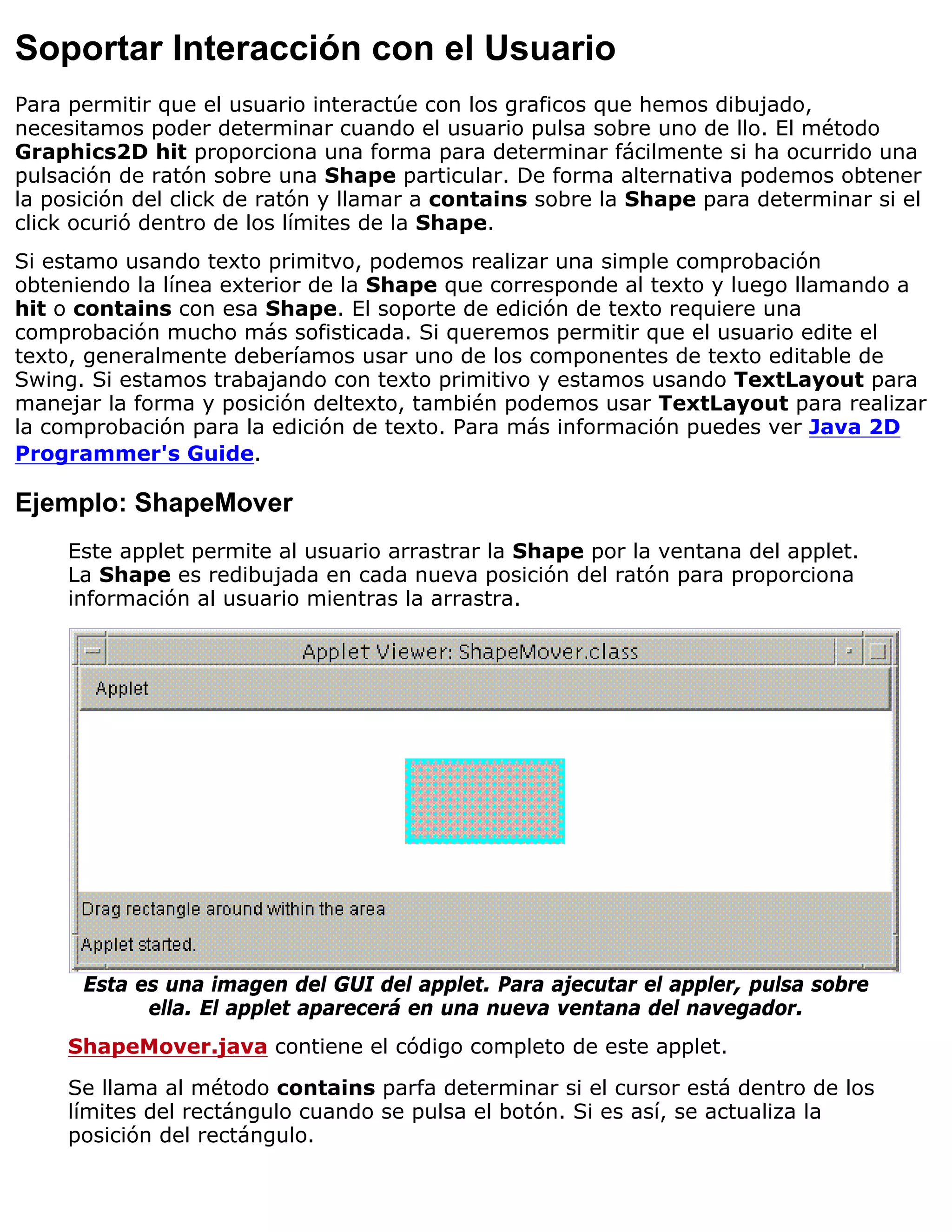Soportar Interacción con el Usuario
Para permitir que el usuario interactúe con los graficos que hemos dibujado,
necesitamos poder determinar cuando el usuario pulsa sobre uno de llo. El método
Graphics2D hit proporciona una forma para determinar fácilmente si ha ocurrido una
pulsación de ratón sobre una Shape particular. De forma alternativa podemos obtener
la posición del click de ratón y llamar a contains sobre la Shape para determinar si el
click ocurió dentro de los límites de la Shape.
Si estamo usando texto primitvo, podemos realizar una simple comprobación
obteniendo la línea exterior de la Shape que corresponde al texto y luego llamando a
hit o contains con esa Shape. El soporte de edición de texto requiere una
comprobación mucho más sofisticada. Si queremos permitir que el usuario edite el
texto, generalmente deberíamos usar uno de los componentes de texto editable de
Swing. Si estamos trabajando con texto primitivo y estamos usando TextLayout para
manejar la forma y posición deltexto, también podemos usar TextLayout para realizar
la comprobación para la edición de texto. Para más información puedes ver Java 2D
Programmer's Guide.

Ejemplo: ShapeMover
     Este applet permite al usuario arrastrar la Shape por la ventana del applet.
     La Shape es redibujada en cada nueva posición del ratón para proporciona
     información al usuario mientras la arrastra.




      Esta es una imagen del GUI del applet. Para ajecutar el appler, pulsa sobre
            ella. El applet aparecerá en una nueva ventana del navegador.
     ShapeMover.java contiene el código completo de este applet.

     Se llama al método contains parfa determinar si el cursor está dentro de los
     límites del rectángulo cuando se pulsa el botón. Si es así, se actualiza la
     posición del rectángulo.
 