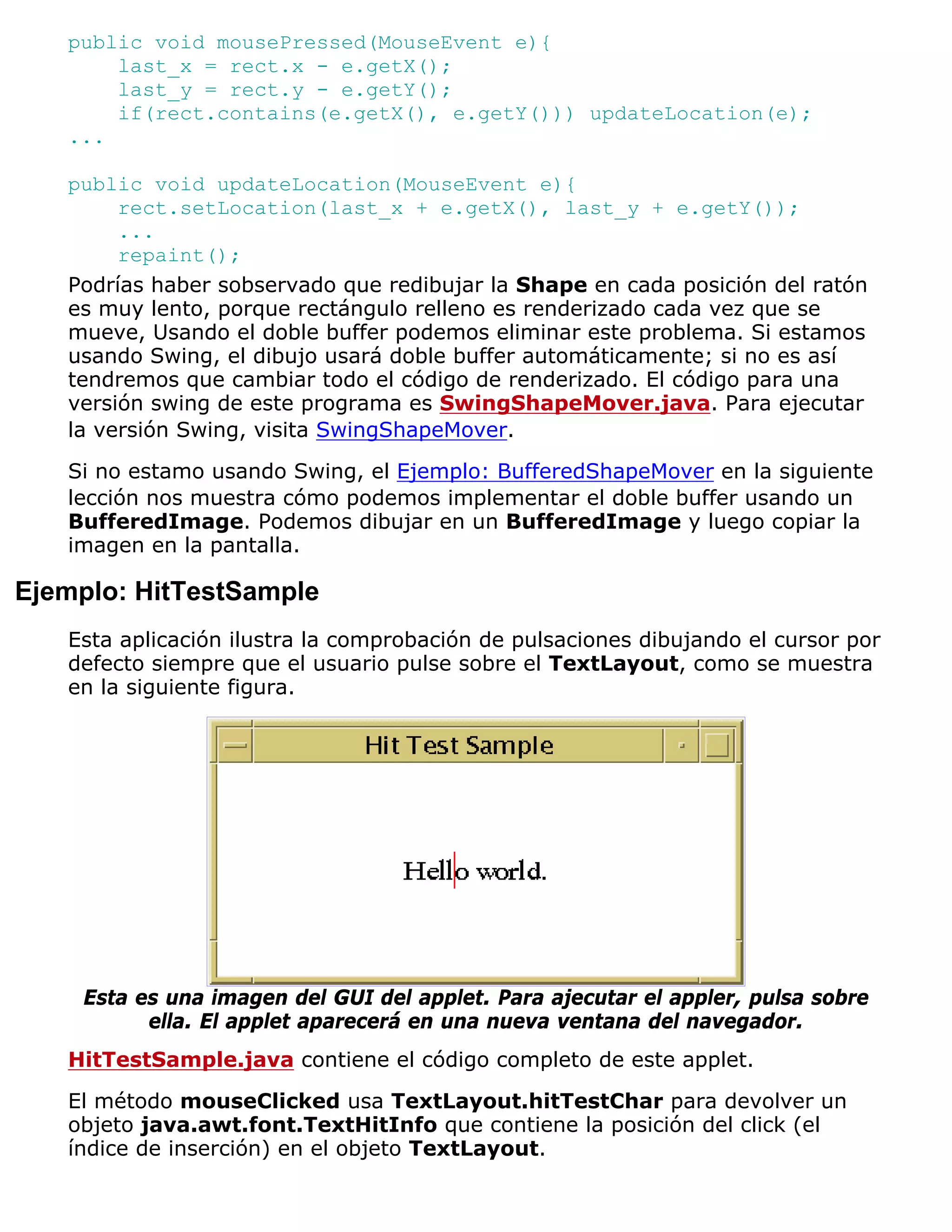 public void mousePressed(MouseEvent e){
       last_x = rect.x - e.getX();
       last_y = rect.y - e.getY();
       if(rect.contains(e.getX(), e.getY())) updateLocation(e);
   ...

   public void updateLocation(MouseEvent e){
        rect.setLocation(last_x + e.getX(), last_y + e.getY());
        ...
        repaint();
   Podrías haber sobservado que redibujar la Shape en cada posición del ratón
   es muy lento, porque rectángulo relleno es renderizado cada vez que se
   mueve, Usando el doble buffer podemos eliminar este problema. Si estamos
   usando Swing, el dibujo usará doble buffer automáticamente; si no es así
   tendremos que cambiar todo el código de renderizado. El código para una
   versión swing de este programa es SwingShapeMover.java. Para ejecutar
   la versión Swing, visita SwingShapeMover.
   Si no estamo usando Swing, el Ejemplo: BufferedShapeMover en la siguiente
   lección nos muestra cómo podemos implementar el doble buffer usando un
   BufferedImage. Podemos dibujar en un BufferedImage y luego copiar la
   imagen en la pantalla.

Ejemplo: HitTestSample
   Esta aplicación ilustra la comprobación de pulsaciones dibujando el cursor por
   defecto siempre que el usuario pulse sobre el TextLayout, como se muestra
   en la siguiente figura.




    Esta es una imagen del GUI del applet. Para ajecutar el appler, pulsa sobre
          ella. El applet aparecerá en una nueva ventana del navegador.
   HitTestSample.java contiene el código completo de este applet.

   El método mouseClicked usa TextLayout.hitTestChar para devolver un
   objeto java.awt.font.TextHitInfo que contiene la posición del click (el
   índice de inserción) en el objeto TextLayout.
 