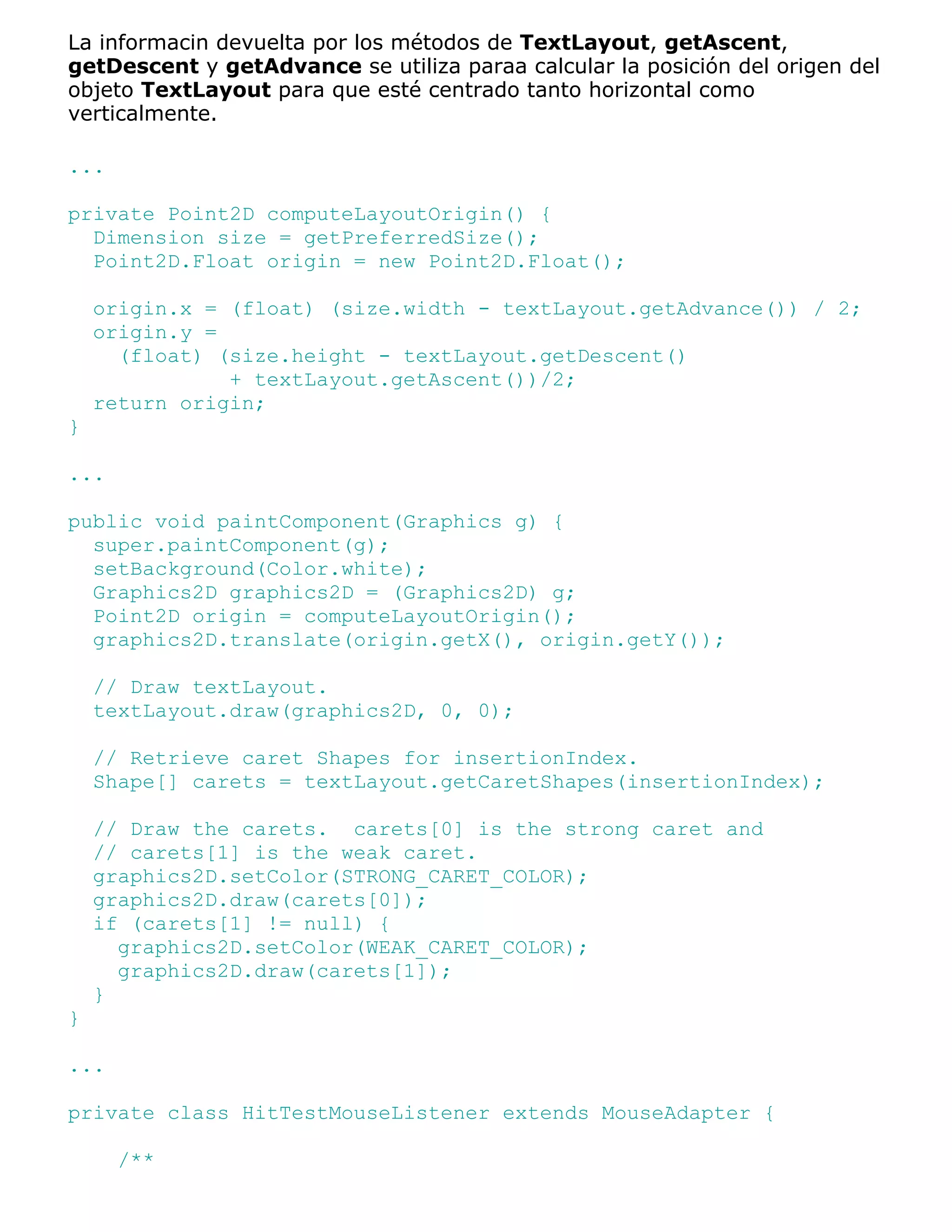 La informacin devuelta por los métodos de TextLayout, getAscent,
getDescent y getAdvance se utiliza paraa calcular la posición del origen del
objeto TextLayout para que esté centrado tanto horizontal como
verticalmente.

...

private Point2D computeLayoutOrigin() {
  Dimension size = getPreferredSize();
  Point2D.Float origin = new Point2D.Float();

    origin.x = (float) (size.width - textLayout.getAdvance()) / 2;
    origin.y =
      (float) (size.height - textLayout.getDescent()
               + textLayout.getAscent())/2;
    return origin;
}

...

public void paintComponent(Graphics g) {
  super.paintComponent(g);
  setBackground(Color.white);
  Graphics2D graphics2D = (Graphics2D) g;
  Point2D origin = computeLayoutOrigin();
  graphics2D.translate(origin.getX(), origin.getY());

    // Draw textLayout.
    textLayout.draw(graphics2D, 0, 0);

    // Retrieve caret Shapes for insertionIndex.
    Shape[] carets = textLayout.getCaretShapes(insertionIndex);

    // Draw the carets. carets[0] is the strong caret and
    // carets[1] is the weak caret.
    graphics2D.setColor(STRONG_CARET_COLOR);
    graphics2D.draw(carets[0]);
    if (carets[1] != null) {
      graphics2D.setColor(WEAK_CARET_COLOR);
      graphics2D.draw(carets[1]);
    }
}

...

private class HitTestMouseListener extends MouseAdapter {

      /**
 