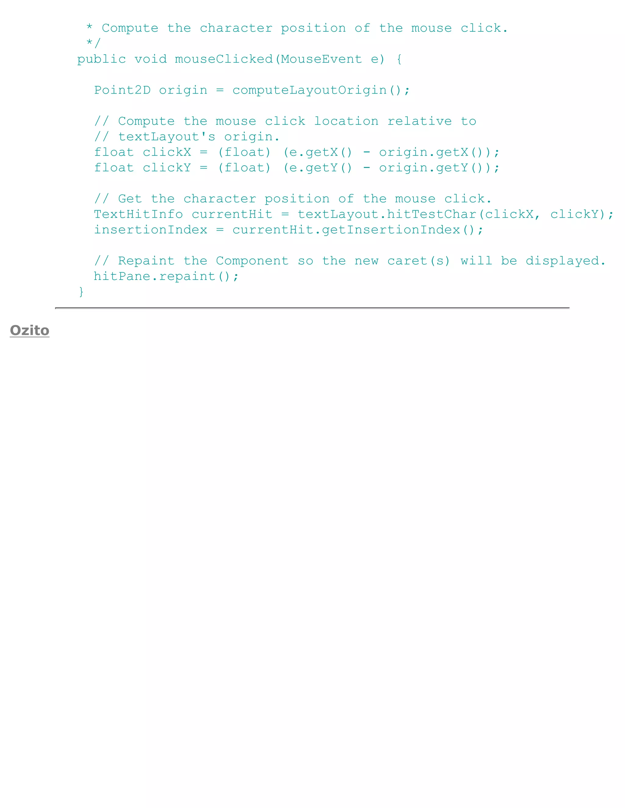 * Compute the character position of the mouse click.
         */
        public void mouseClicked(MouseEvent e) {

            Point2D origin = computeLayoutOrigin();

            // Compute the mouse click location relative to
            // textLayout's origin.
            float clickX = (float) (e.getX() - origin.getX());
            float clickY = (float) (e.getY() - origin.getY());

            // Get the character position of the mouse click.
            TextHitInfo currentHit = textLayout.hitTestChar(clickX, clickY);
            insertionIndex = currentHit.getInsertionIndex();

            // Repaint the Component so the new caret(s) will be displayed.
            hitPane.repaint();
        }

Ozito
 