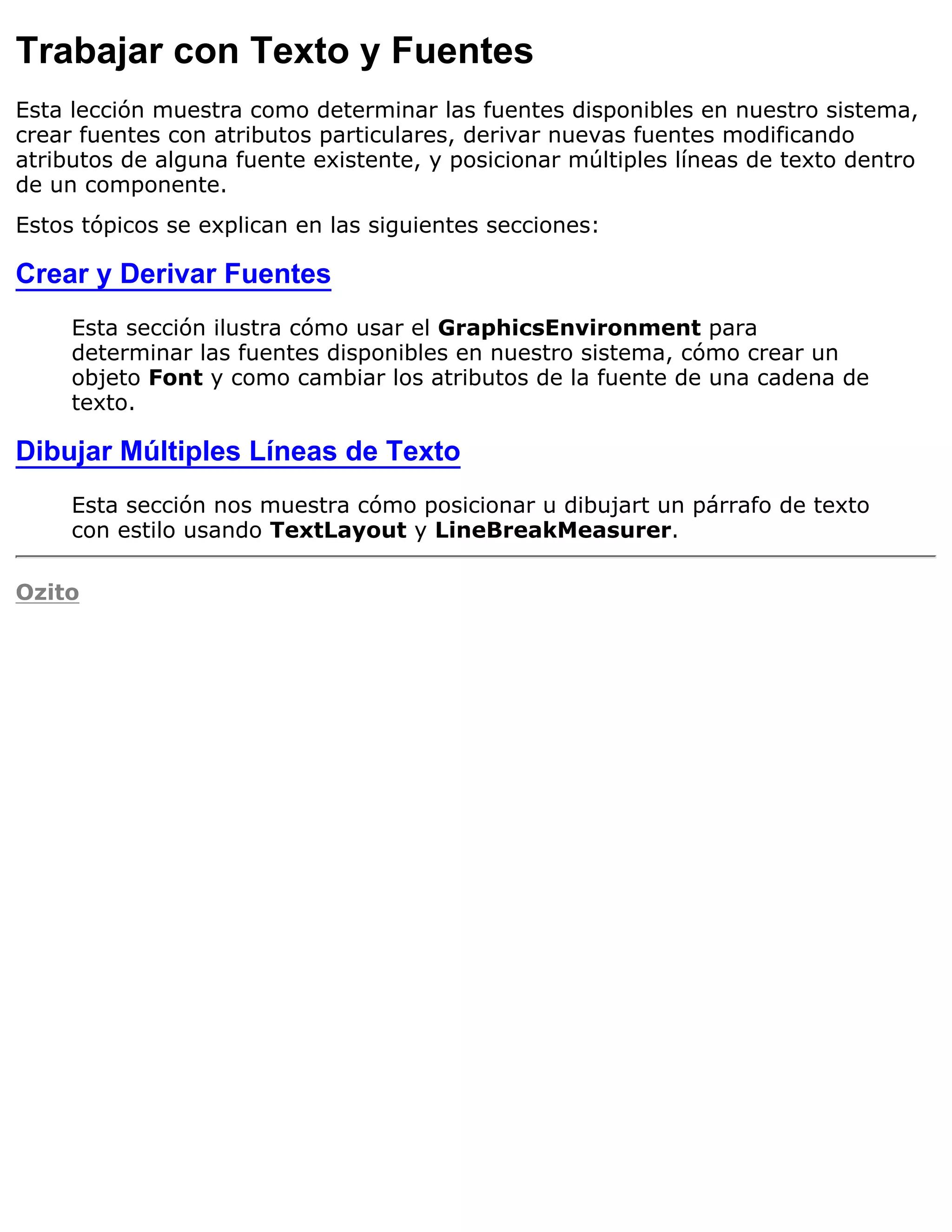 Trabajar con Texto y Fuentes
Esta lección muestra como determinar las fuentes disponibles en nuestro sistema,
crear fuentes con atributos particulares, derivar nuevas fuentes modificando
atributos de alguna fuente existente, y posicionar múltiples líneas de texto dentro
de un componente.
Estos tópicos se explican en las siguientes secciones:

Crear y Derivar Fuentes
     Esta sección ilustra cómo usar el GraphicsEnvironment para
     determinar las fuentes disponibles en nuestro sistema, cómo crear un
     objeto Font y como cambiar los atributos de la fuente de una cadena de
     texto.

Dibujar Múltiples Líneas de Texto
     Esta sección nos muestra cómo posicionar u dibujart un párrafo de texto
     con estilo usando TextLayout y LineBreakMeasurer.

Ozito
 
