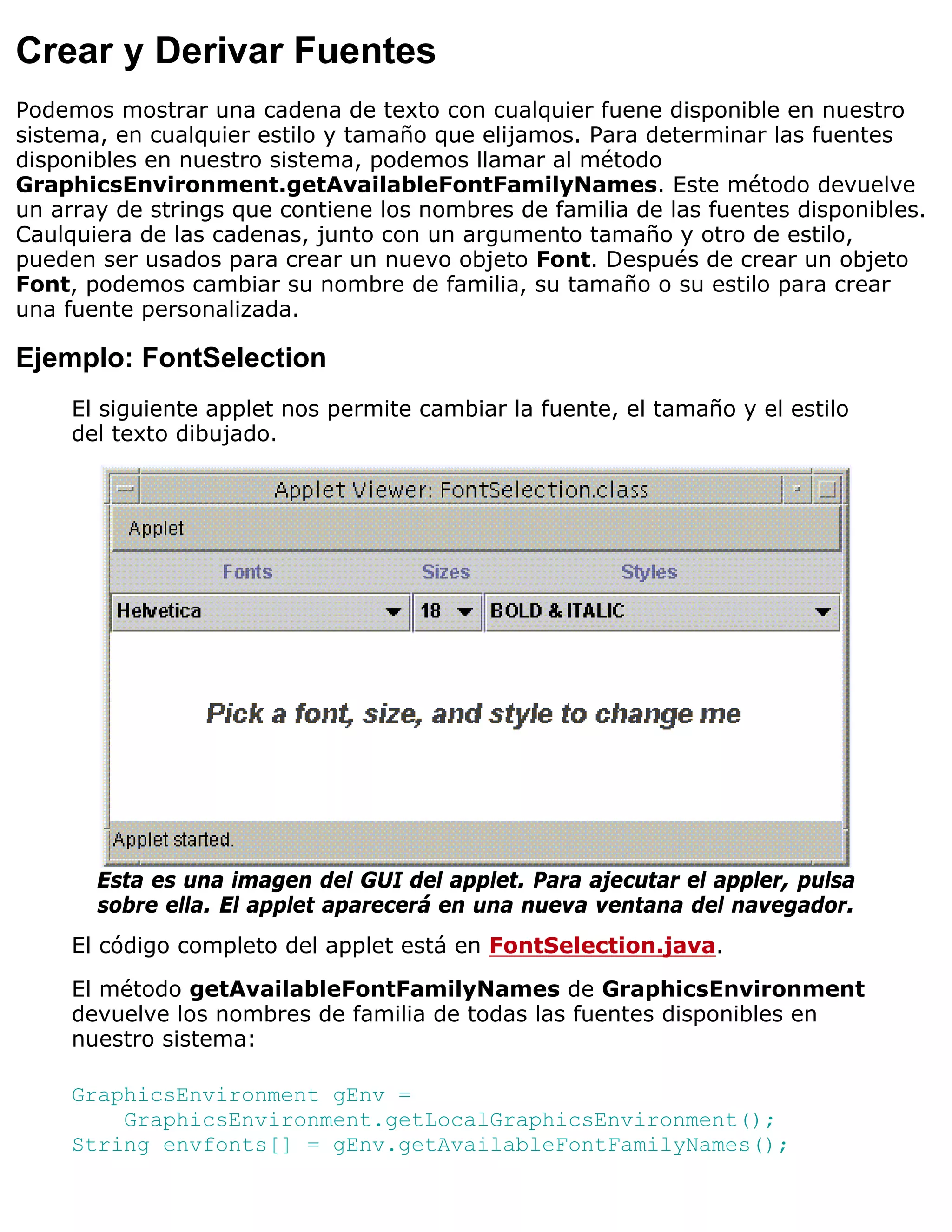 Crear y Derivar Fuentes
Podemos mostrar una cadena de texto con cualquier fuene disponible en nuestro
sistema, en cualquier estilo y tamaño que elijamos. Para determinar las fuentes
disponibles en nuestro sistema, podemos llamar al método
GraphicsEnvironment.getAvailableFontFamilyNames. Este método devuelve
un array de strings que contiene los nombres de familia de las fuentes disponibles.
Caulquiera de las cadenas, junto con un argumento tamaño y otro de estilo,
pueden ser usados para crear un nuevo objeto Font. Después de crear un objeto
Font, podemos cambiar su nombre de familia, su tamaño o su estilo para crear
una fuente personalizada.

Ejemplo: FontSelection
     El siguiente applet nos permite cambiar la fuente, el tamaño y el estilo
     del texto dibujado.




       Esta es una imagen del GUI del applet. Para ajecutar el appler, pulsa
       sobre ella. El applet aparecerá en una nueva ventana del navegador.
     El código completo del applet está en FontSelection.java.

     El método getAvailableFontFamilyNames de GraphicsEnvironment
     devuelve los nombres de familia de todas las fuentes disponibles en
     nuestro sistema:

     GraphicsEnvironment gEnv =
         GraphicsEnvironment.getLocalGraphicsEnvironment();
     String envfonts[] = gEnv.getAvailableFontFamilyNames();
 