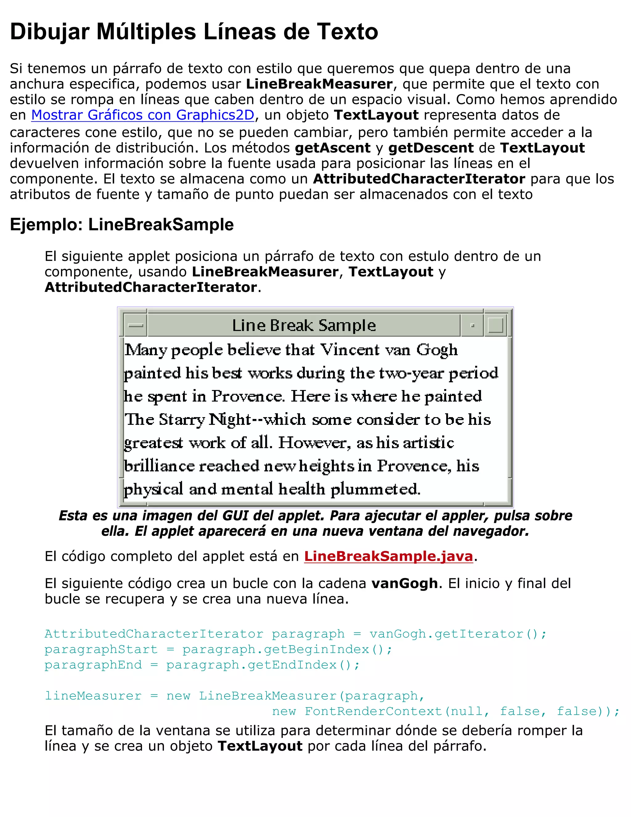 Dibujar Múltiples Líneas de Texto
Si tenemos un párrafo de texto con estilo que queremos que quepa dentro de una
anchura especifica, podemos usar LineBreakMeasurer, que permite que el texto con
estilo se rompa en líneas que caben dentro de un espacio visual. Como hemos aprendido
en Mostrar Gráficos con Graphics2D, un objeto TextLayout representa datos de
caracteres cone estilo, que no se pueden cambiar, pero también permite acceder a la
información de distribución. Los métodos getAscent y getDescent de TextLayout
devuelven información sobre la fuente usada para posicionar las líneas en el
componente. El texto se almacena como un AttributedCharacterIterator para que los
atributos de fuente y tamaño de punto puedan ser almacenados con el texto

Ejemplo: LineBreakSample
    El siguiente applet posiciona un párrafo de texto con estulo dentro de un
    componente, usando LineBreakMeasurer, TextLayout y
    AttributedCharacterIterator.




      Esta es una imagen del GUI del applet. Para ajecutar el appler, pulsa sobre
            ella. El applet aparecerá en una nueva ventana del navegador.
    El código completo del applet está en LineBreakSample.java.

    El siguiente código crea un bucle con la cadena vanGogh. El inicio y final del
    bucle se recupera y se crea una nueva línea.

    AttributedCharacterIterator paragraph = vanGogh.getIterator();
    paragraphStart = paragraph.getBeginIndex();
    paragraphEnd = paragraph.getEndIndex();

    lineMeasurer = new LineBreakMeasurer(paragraph,
                                      new FontRenderContext(null, false, false));
    El tamaño de la ventana se utiliza para determinar dónde se debería romper la
    línea y se crea un objeto TextLayout por cada línea del párrafo.
 