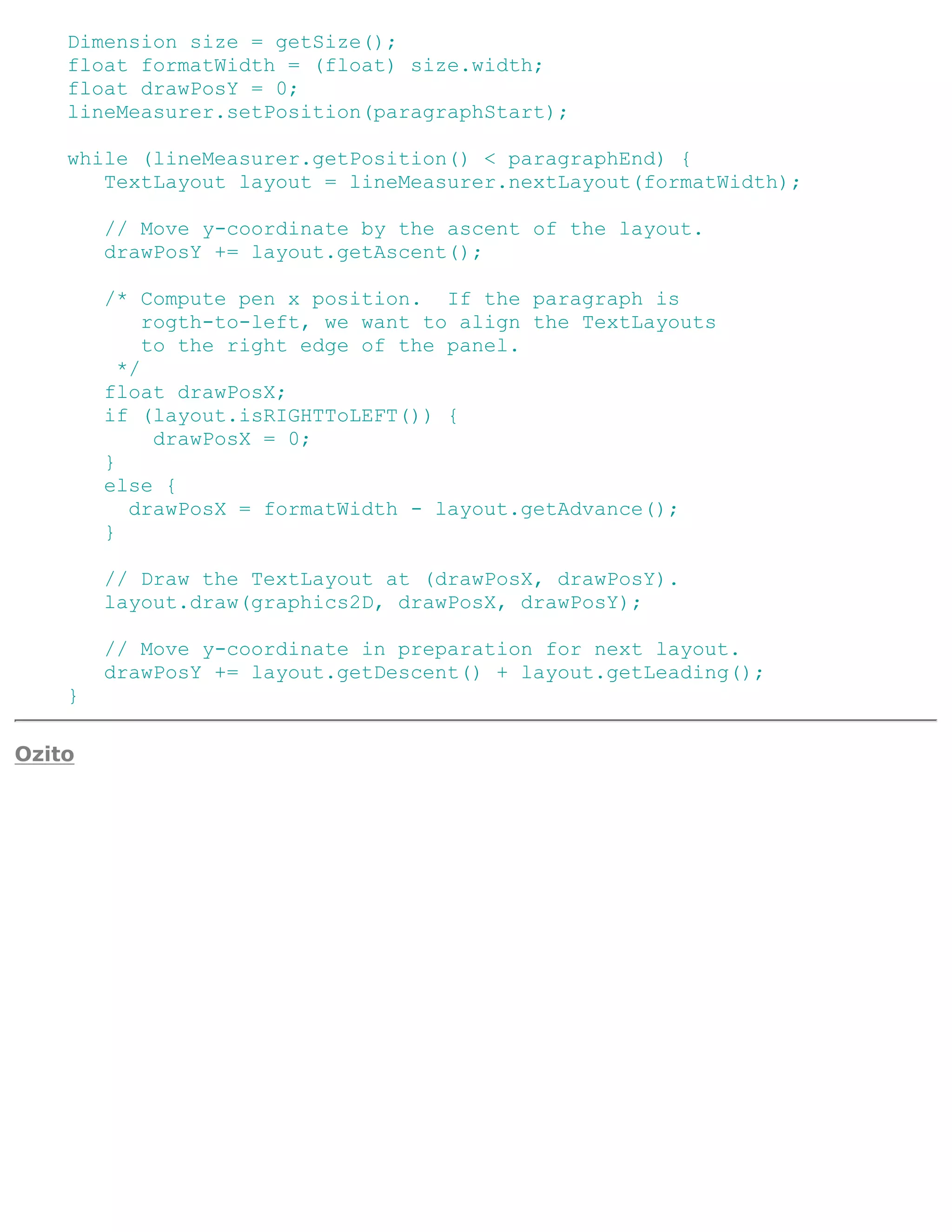 Dimension size = getSize();
    float formatWidth = (float) size.width;
    float drawPosY = 0;
    lineMeasurer.setPosition(paragraphStart);

    while (lineMeasurer.getPosition() < paragraphEnd) {
       TextLayout layout = lineMeasurer.nextLayout(formatWidth);

        // Move y-coordinate by the ascent of the layout.
        drawPosY += layout.getAscent();

        /* Compute pen x position. If the paragraph is
             rogth-to-left, we want to align the TextLayouts
             to the right edge of the panel.
          */
        float drawPosX;
        if (layout.isRIGHTToLEFT()) {
              drawPosX = 0;
        }
        else {
           drawPosX = formatWidth - layout.getAdvance();
        }

        // Draw the TextLayout at (drawPosX, drawPosY).
        layout.draw(graphics2D, drawPosX, drawPosY);

        // Move y-coordinate in preparation for next layout.
        drawPosY += layout.getDescent() + layout.getLeading();
    }

Ozito
 