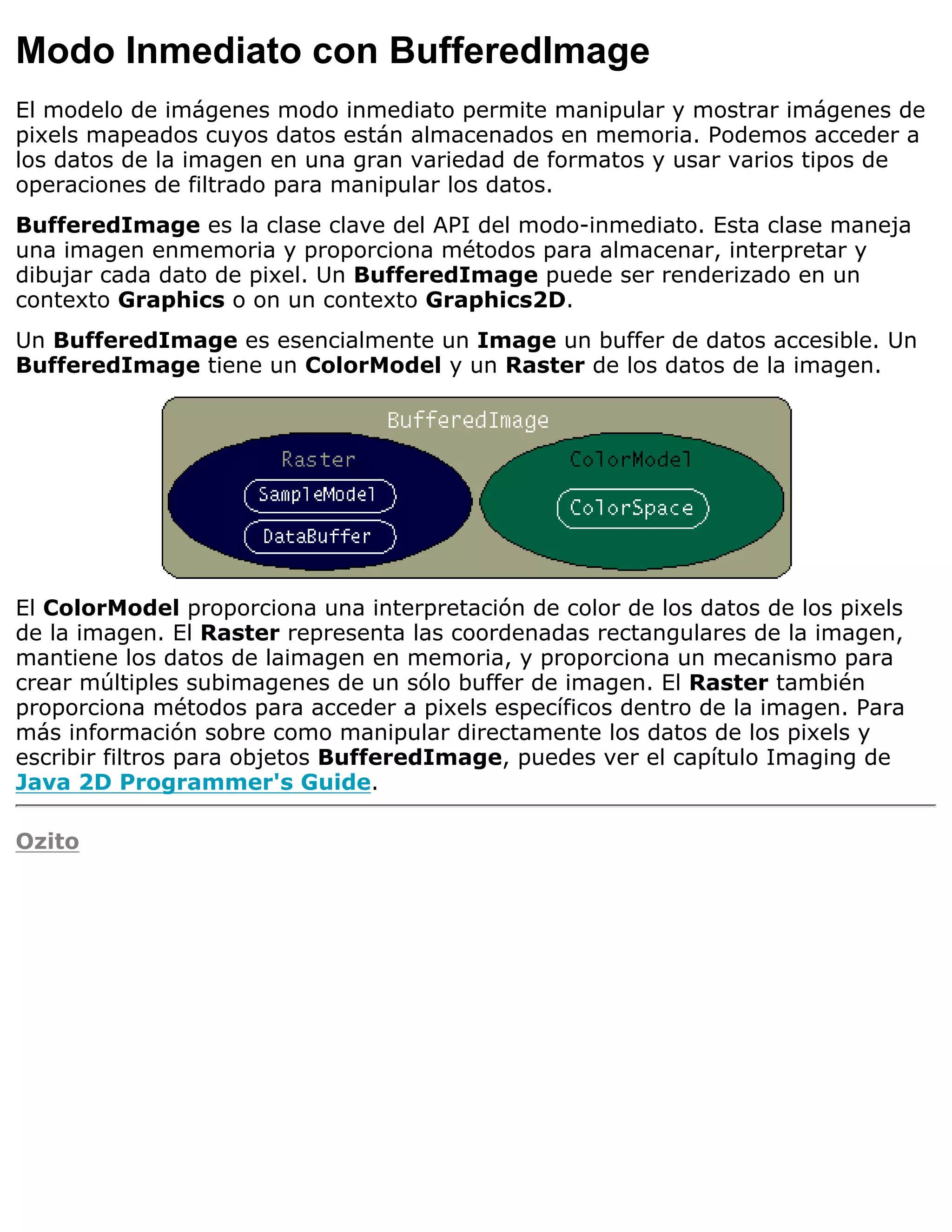 Modo Inmediato con BufferedImage
El modelo de imágenes modo inmediato permite manipular y mostrar imágenes de
pixels mapeados cuyos datos están almacenados en memoria. Podemos acceder a
los datos de la imagen en una gran variedad de formatos y usar varios tipos de
operaciones de filtrado para manipular los datos.
BufferedImage es la clase clave del API del modo-inmediato. Esta clase maneja
una imagen enmemoria y proporciona métodos para almacenar, interpretar y
dibujar cada dato de pixel. Un BufferedImage puede ser renderizado en un
contexto Graphics o on un contexto Graphics2D.
Un BufferedImage es esencialmente un Image un buffer de datos accesible. Un
BufferedImage tiene un ColorModel y un Raster de los datos de la imagen.




El ColorModel proporciona una interpretación de color de los datos de los pixels
de la imagen. El Raster representa las coordenadas rectangulares de la imagen,
mantiene los datos de laimagen en memoria, y proporciona un mecanismo para
crear múltiples subimagenes de un sólo buffer de imagen. El Raster también
proporciona métodos para acceder a pixels específicos dentro de la imagen. Para
más información sobre como manipular directamente los datos de los pixels y
escribir filtros para objetos BufferedImage, puedes ver el capítulo Imaging de
Java 2D Programmer's Guide.

Ozito
 