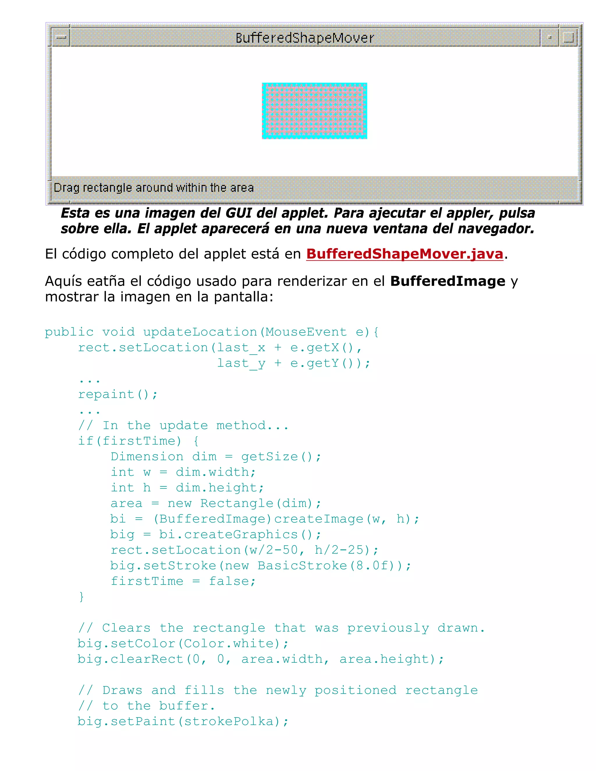 Esta es una imagen del GUI del applet. Para ajecutar el appler, pulsa
  sobre ella. El applet aparecerá en una nueva ventana del navegador.
El código completo del applet está en BufferedShapeMover.java.

Aquís eatña el código usado para renderizar en el BufferedImage y
mostrar la imagen en la pantalla:

public void updateLocation(MouseEvent e){
    rect.setLocation(last_x + e.getX(),
                     last_y + e.getY());
    ...
    repaint();
    ...
    // In the update method...
    if(firstTime) {
        Dimension dim = getSize();
        int w = dim.width;
        int h = dim.height;
        area = new Rectangle(dim);
        bi = (BufferedImage)createImage(w, h);
        big = bi.createGraphics();
        rect.setLocation(w/2-50, h/2-25);
        big.setStroke(new BasicStroke(8.0f));
        firstTime = false;
    }

    // Clears the rectangle that was previously drawn.
    big.setColor(Color.white);
    big.clearRect(0, 0, area.width, area.height);

    // Draws and fills the newly positioned rectangle
    // to the buffer.
    big.setPaint(strokePolka);
 