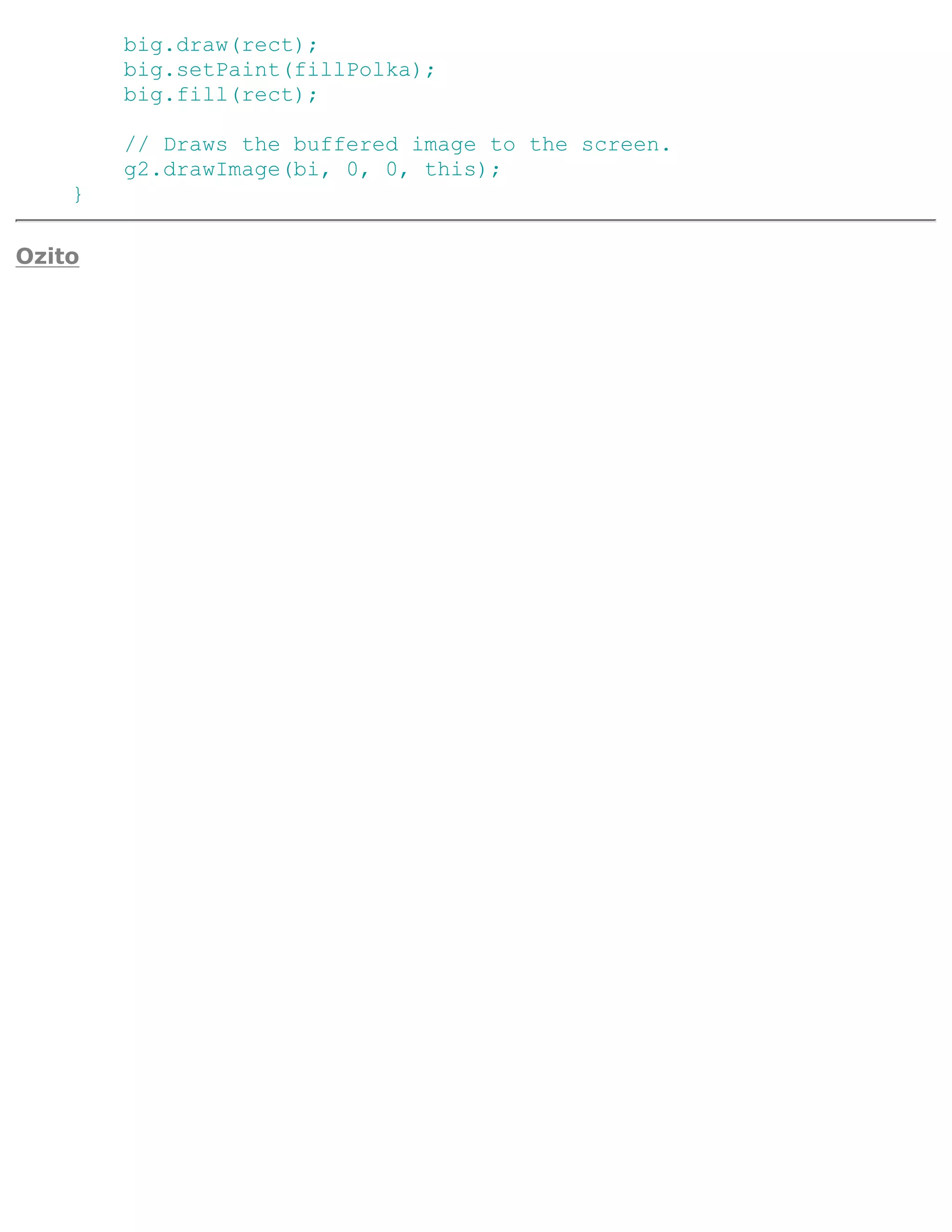 big.draw(rect);
        big.setPaint(fillPolka);
        big.fill(rect);

        // Draws the buffered image to the screen.
        g2.drawImage(bi, 0, 0, this);
    }

Ozito
 
