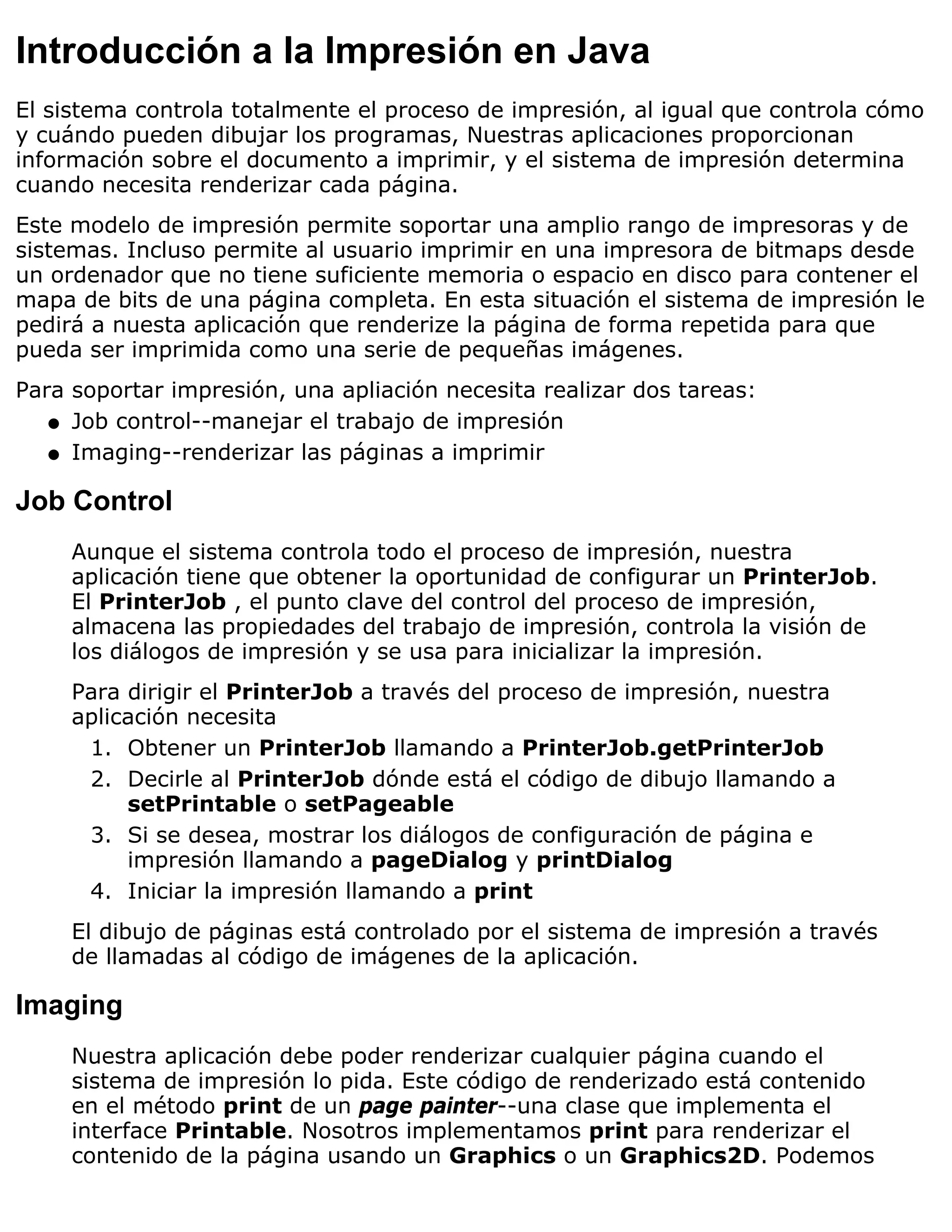 Introducción a la Impresión en Java
El sistema controla totalmente el proceso de impresión, al igual que controla cómo
y cuándo pueden dibujar los programas, Nuestras aplicaciones proporcionan
información sobre el documento a imprimir, y el sistema de impresión determina
cuando necesita renderizar cada página.
Este modelo de impresión permite soportar una amplio rango de impresoras y de
sistemas. Incluso permite al usuario imprimir en una impresora de bitmaps desde
un ordenador que no tiene suficiente memoria o espacio en disco para contener el
mapa de bits de una página completa. En esta situación el sistema de impresión le
pedirá a nuesta aplicación que renderize la página de forma repetida para que
pueda ser imprimida como una serie de pequeñas imágenes.
Para soportar impresión, una apliación necesita realizar dos tareas:
   q Job control--manejar el trabajo de impresión

   q Imaging--renderizar las páginas a imprimir


Job Control
     Aunque el sistema controla todo el proceso de impresión, nuestra
     aplicación tiene que obtener la oportunidad de configurar un PrinterJob.
     El PrinterJob , el punto clave del control del proceso de impresión,
     almacena las propiedades del trabajo de impresión, controla la visión de
     los diálogos de impresión y se usa para inicializar la impresión.
     Para dirigir el PrinterJob a través del proceso de impresión, nuestra
     aplicación necesita
      1. Obtener un PrinterJob llamando a PrinterJob.getPrinterJob
      2. Decirle al PrinterJob dónde está el código de dibujo llamando a
          setPrintable o setPageable
      3. Si se desea, mostrar los diálogos de configuración de página e
          impresión llamando a pageDialog y printDialog
      4. Iniciar la impresión llamando a print
     El dibujo de páginas está controlado por el sistema de impresión a través
     de llamadas al código de imágenes de la aplicación.

Imaging
     Nuestra aplicación debe poder renderizar cualquier página cuando el
     sistema de impresión lo pida. Este código de renderizado está contenido
     en el método print de un page painter--una clase que implementa el
     interface Printable. Nosotros implementamos print para renderizar el
     contenido de la página usando un Graphics o un Graphics2D. Podemos
 