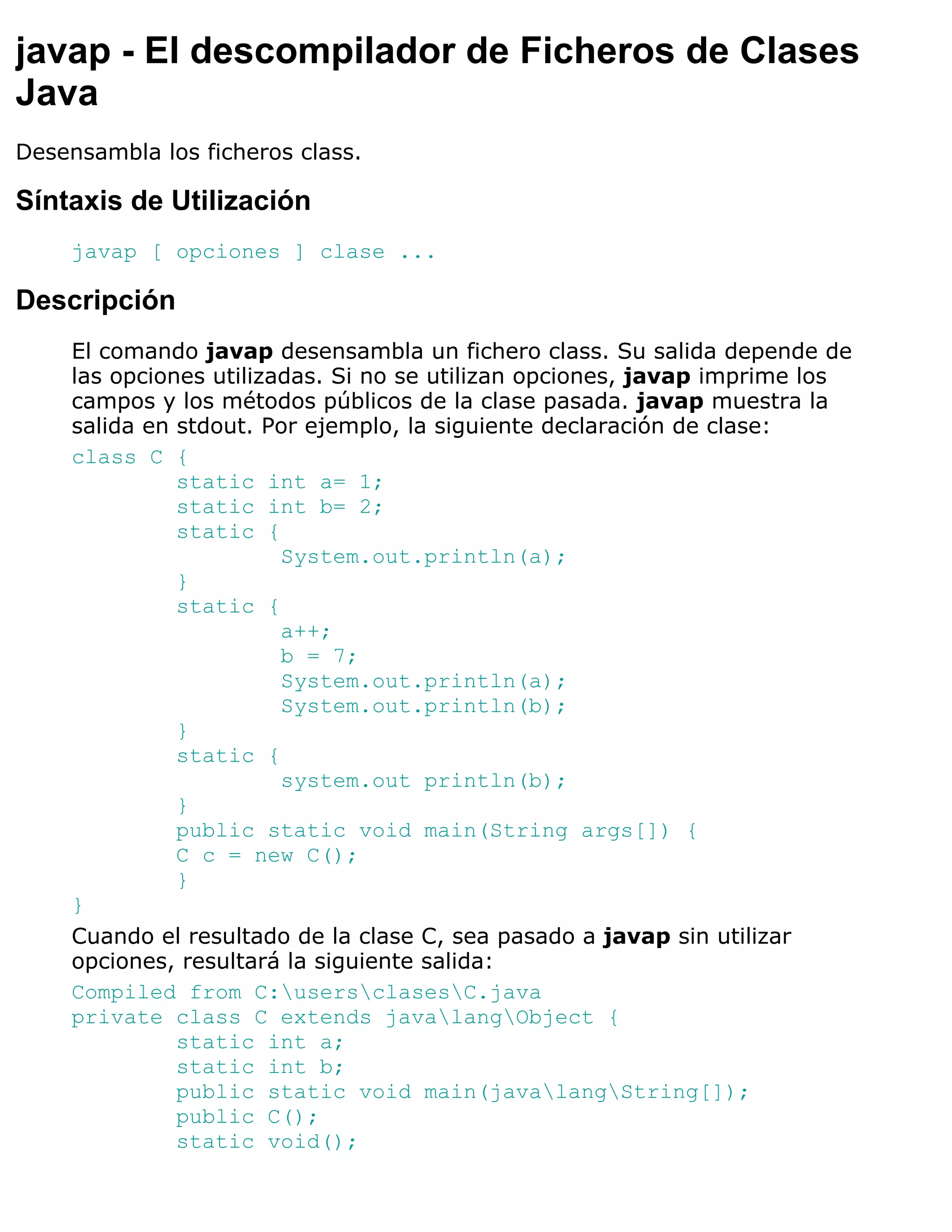 javap - El descompilador de Ficheros de Clases
Java
Desensambla los ficheros class.

Síntaxis de Utilización
     javap [ opciones ] clase ...

Descripción
     El comando javap desensambla un fichero class. Su salida depende de
     las opciones utilizadas. Si no se utilizan opciones, javap imprime los
     campos y los métodos públicos de la clase pasada. javap muestra la
     salida en stdout. Por ejemplo, la siguiente declaración de clase:
     class C {
               static int a= 1;
               static int b= 2;
               static {
                         System.out.println(a);
               }
               static {
                         a++;
                         b = 7;
                         System.out.println(a);
                         System.out.println(b);
               }
               static {
                         system.out println(b);
               }
               public static void main(String args[]) {
               C c = new C();
               }
     }
     Cuando el resultado de la clase C, sea pasado a javap sin utilizar
     opciones, resultará la siguiente salida:
     Compiled from C:usersclasesC.java
     private class C extends javalangObject {
               static int a;
               static int b;
               public static void main(javalangString[]);
               public C();
               static void();
 
