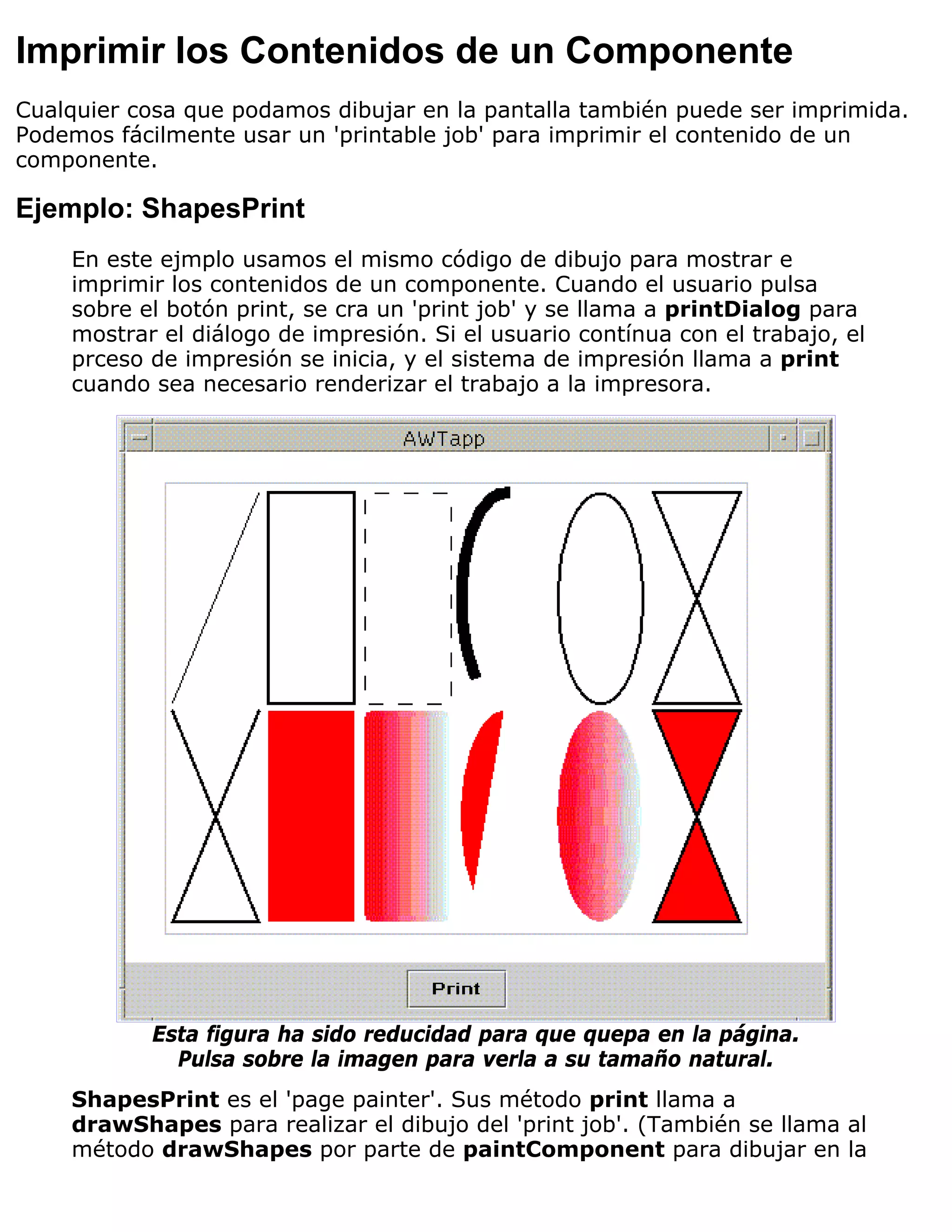 Imprimir los Contenidos de un Componente
Cualquier cosa que podamos dibujar en la pantalla también puede ser imprimida.
Podemos fácilmente usar un 'printable job' para imprimir el contenido de un
componente.

Ejemplo: ShapesPrint
    En este ejmplo usamos el mismo código de dibujo para mostrar e
    imprimir los contenidos de un componente. Cuando el usuario pulsa
    sobre el botón print, se cra un 'print job' y se llama a printDialog para
    mostrar el diálogo de impresión. Si el usuario contínua con el trabajo, el
    prceso de impresión se inicia, y el sistema de impresión llama a print
    cuando sea necesario renderizar el trabajo a la impresora.




           Esta figura ha sido reducidad para que quepa en la página.
             Pulsa sobre la imagen para verla a su tamaño natural.
    ShapesPrint es el 'page painter'. Sus método print llama a
    drawShapes para realizar el dibujo del 'print job'. (También se llama al
    método drawShapes por parte de paintComponent para dibujar en la
 