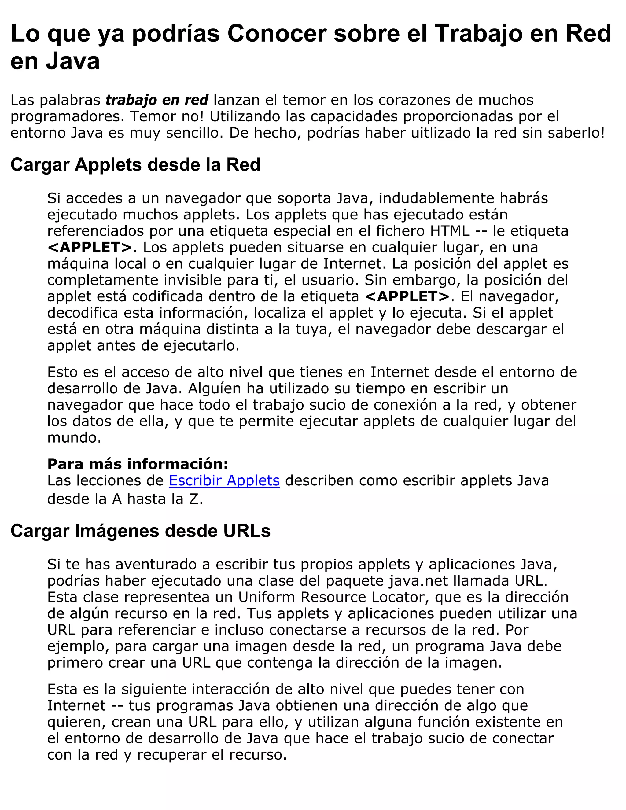 Lo que ya podrías Conocer sobre el Trabajo en Red
en Java
Las palabras trabajo en red lanzan el temor en los corazones de muchos
programadores. Temor no! Utilizando las capacidades proporcionadas por el
entorno Java es muy sencillo. De hecho, podrías haber uitlizado la red sin saberlo!

Cargar Applets desde la Red
     Si accedes a un navegador que soporta Java, indudablemente habrás
     ejecutado muchos applets. Los applets que has ejecutado están
     referenciados por una etiqueta especial en el fichero HTML -- le etiqueta
     <APPLET>. Los applets pueden situarse en cualquier lugar, en una
     máquina local o en cualquier lugar de Internet. La posición del applet es
     completamente invisible para ti, el usuario. Sin embargo, la posición del
     applet está codificada dentro de la etiqueta <APPLET>. El navegador,
     decodifica esta información, localiza el applet y lo ejecuta. Si el applet
     está en otra máquina distinta a la tuya, el navegador debe descargar el
     applet antes de ejecutarlo.
     Esto es el acceso de alto nivel que tienes en Internet desde el entorno de
     desarrollo de Java. Alguíen ha utilizado su tiempo en escribir un
     navegador que hace todo el trabajo sucio de conexión a la red, y obtener
     los datos de ella, y que te permite ejecutar applets de cualquier lugar del
     mundo.
     Para más información:
     Las lecciones de Escribir Applets describen como escribir applets Java
     desde la A hasta la Z.

Cargar Imágenes desde URLs
     Si te has aventurado a escribir tus propios applets y aplicaciones Java,
     podrías haber ejecutado una clase del paquete java.net llamada URL.
     Esta clase representea un Uniform Resource Locator, que es la dirección
     de algún recurso en la red. Tus applets y aplicaciones pueden utilizar una
     URL para referenciar e incluso conectarse a recursos de la red. Por
     ejemplo, para cargar una imagen desde la red, un programa Java debe
     primero crear una URL que contenga la dirección de la imagen.
     Esta es la siguiente interacción de alto nivel que puedes tener con
     Internet -- tus programas Java obtienen una dirección de algo que
     quieren, crean una URL para ello, y utilizan alguna función existente en
     el entorno de desarrollo de Java que hace el trabajo sucio de conectar
     con la red y recuperar el recurso.
 