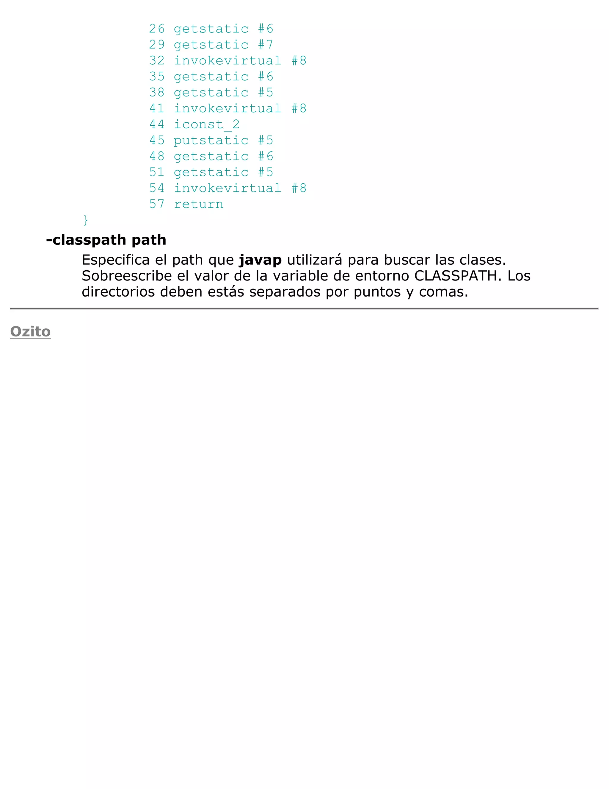 26   getstatic #6
                  29   getstatic #7
                  32   invokevirtual #8
                  35   getstatic #6
                  38   getstatic #5
                  41   invokevirtual #8
                  44   iconst_2
                  45   putstatic #5
                  48   getstatic #6
                  51   getstatic #5
                  54   invokevirtual #8
                  57   return
         }
    -classpath path
         Especifica el path que javap utilizará para buscar las clases.
         Sobreescribe el valor de la variable de entorno CLASSPATH. Los
         directorios deben estás separados por puntos y comas.

Ozito
 