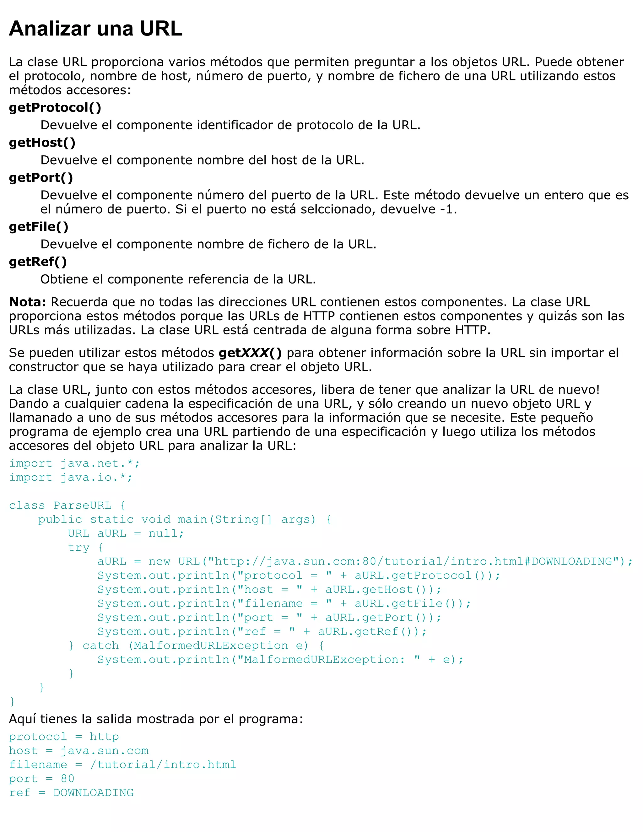 Analizar una URL
La clase URL proporciona varios métodos que permiten preguntar a los objetos URL. Puede obtener
el protocolo, nombre de host, número de puerto, y nombre de fichero de una URL utilizando estos
métodos accesores:
getProtocol()
     Devuelve el componente identificador de protocolo de la URL.
getHost()
     Devuelve el componente nombre del host de la URL.
getPort()
     Devuelve el componente número del puerto de la URL. Este método devuelve un entero que es
     el número de puerto. Si el puerto no está selccionado, devuelve -1.
getFile()
     Devuelve el componente nombre de fichero de la URL.
getRef()
     Obtiene el componente referencia de la URL.
Nota: Recuerda que no todas las direcciones URL contienen estos componentes. La clase URL
proporciona estos métodos porque las URLs de HTTP contienen estos componentes y quizás son las
URLs más utilizadas. La clase URL está centrada de alguna forma sobre HTTP.
Se pueden utilizar estos métodos getXXX() para obtener información sobre la URL sin importar el
constructor que se haya utilizado para crear el objeto URL.
La clase URL, junto con estos métodos accesores, libera de tener que analizar la URL de nuevo!
Dando a cualquier cadena la especificación de una URL, y sólo creando un nuevo objeto URL y
llamanado a uno de sus métodos accesores para la información que se necesite. Este pequeño
programa de ejemplo crea una URL partiendo de una especificación y luego utiliza los métodos
accesores del objeto URL para analizar la URL:
import java.net.*;
import java.io.*;

class ParseURL {
     public static void main(String[] args) {
          URL aURL = null;
          try {
               aURL = new URL("http://java.sun.com:80/tutorial/intro.html#DOWNLOADING");
               System.out.println("protocol = " + aURL.getProtocol());
               System.out.println("host = " + aURL.getHost());
               System.out.println("filename = " + aURL.getFile());
               System.out.println("port = " + aURL.getPort());
               System.out.println("ref = " + aURL.getRef());
          } catch (MalformedURLException e) {
               System.out.println("MalformedURLException: " + e);
          }
     }
}
Aquí tienes la salida mostrada por el programa:
protocol = http
host = java.sun.com
filename = /tutorial/intro.html
port = 80
ref = DOWNLOADING
 