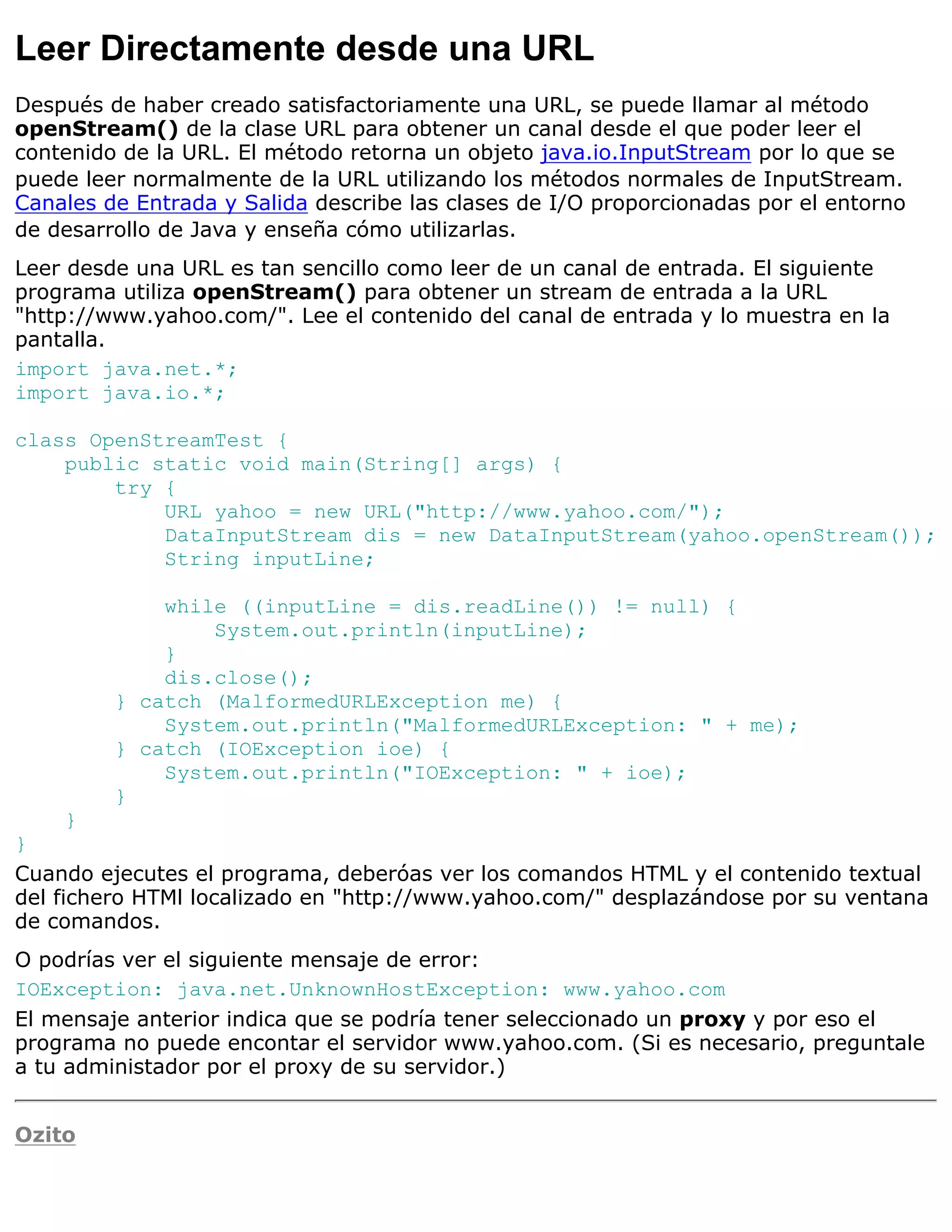 Leer Directamente desde una URL
Después de haber creado satisfactoriamente una URL, se puede llamar al método
openStream() de la clase URL para obtener un canal desde el que poder leer el
contenido de la URL. El método retorna un objeto java.io.InputStream por lo que se
puede leer normalmente de la URL utilizando los métodos normales de InputStream.
Canales de Entrada y Salida describe las clases de I/O proporcionadas por el entorno
de desarrollo de Java y enseña cómo utilizarlas.
Leer desde una URL es tan sencillo como leer de un canal de entrada. El siguiente
programa utiliza openStream() para obtener un stream de entrada a la URL
"http://www.yahoo.com/". Lee el contenido del canal de entrada y lo muestra en la
pantalla.
import java.net.*;
import java.io.*;

class OpenStreamTest {
    public static void main(String[] args) {
        try {
            URL yahoo = new URL("http://www.yahoo.com/");
            DataInputStream dis = new DataInputStream(yahoo.openStream());
            String inputLine;

             while ((inputLine = dis.readLine()) != null) {
                 System.out.println(inputLine);
             }
             dis.close();
         } catch (MalformedURLException me) {
             System.out.println("MalformedURLException: " + me);
         } catch (IOException ioe) {
             System.out.println("IOException: " + ioe);
         }
    }
}
Cuando ejecutes el programa, deberóas ver los comandos HTML y el contenido textual
del fichero HTMl localizado en "http://www.yahoo.com/" desplazándose por su ventana
de comandos.
O podrías ver el siguiente mensaje de error:
IOException: java.net.UnknownHostException: www.yahoo.com
El mensaje anterior indica que se podría tener seleccionado un proxy y por eso el
programa no puede encontar el servidor www.yahoo.com. (Si es necesario, preguntale
a tu administador por el proxy de su servidor.)


Ozito
 