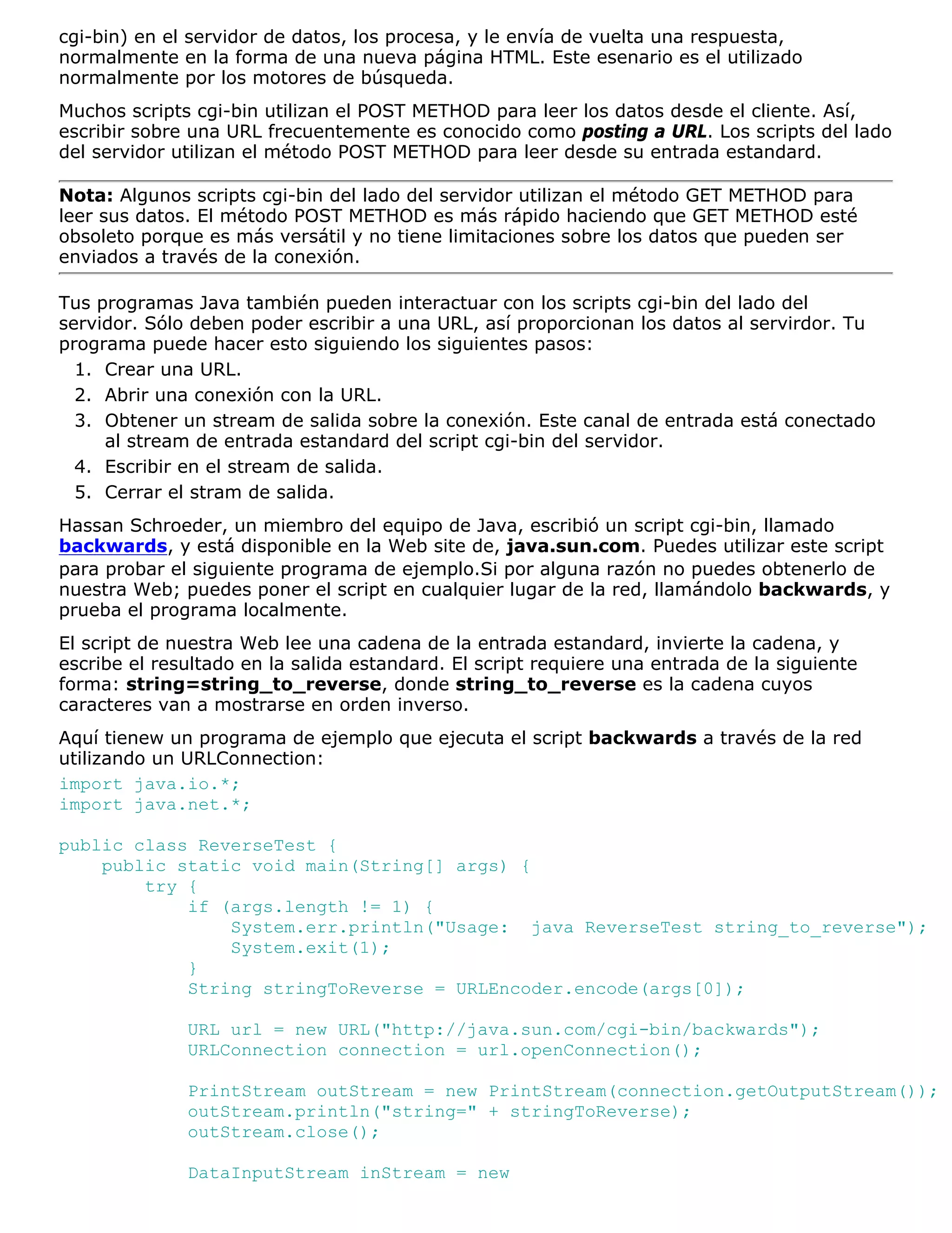 cgi-bin) en el servidor de datos, los procesa, y le envía de vuelta una respuesta,
normalmente en la forma de una nueva página HTML. Este esenario es el utilizado
normalmente por los motores de búsqueda.
Muchos scripts cgi-bin utilizan el POST METHOD para leer los datos desde el cliente. Así,
escribir sobre una URL frecuentemente es conocido como posting a URL. Los scripts del lado
del servidor utilizan el método POST METHOD para leer desde su entrada estandard.

Nota: Algunos scripts cgi-bin del lado del servidor utilizan el método GET METHOD para
leer sus datos. El método POST METHOD es más rápido haciendo que GET METHOD esté
obsoleto porque es más versátil y no tiene limitaciones sobre los datos que pueden ser
enviados a través de la conexión.

Tus programas Java también pueden interactuar con los scripts cgi-bin del lado del
servidor. Sólo deben poder escribir a una URL, así proporcionan los datos al servirdor. Tu
programa puede hacer esto siguiendo los siguientes pasos:
  1. Crear una URL.
  2. Abrir una conexión con la URL.
  3. Obtener un stream de salida sobre la conexión. Este canal de entrada está conectado
     al stream de entrada estandard del script cgi-bin del servidor.
  4. Escribir en el stream de salida.
  5. Cerrar el stram de salida.
Hassan Schroeder, un miembro del equipo de Java, escribió un script cgi-bin, llamado
backwards, y está disponible en la Web site de, java.sun.com. Puedes utilizar este script
para probar el siguiente programa de ejemplo.Si por alguna razón no puedes obtenerlo de
nuestra Web; puedes poner el script en cualquier lugar de la red, llamándolo backwards, y
prueba el programa localmente.
El script de nuestra Web lee una cadena de la entrada estandard, invierte la cadena, y
escribe el resultado en la salida estandard. El script requiere una entrada de la siguiente
forma: string=string_to_reverse, donde string_to_reverse es la cadena cuyos
caracteres van a mostrarse en orden inverso.
Aquí tienew un programa de ejemplo que ejecuta el script backwards a través de la red
utilizando un URLConnection:
import java.io.*;
import java.net.*;

public class ReverseTest {
    public static void main(String[] args) {
        try {
            if (args.length != 1) {
                System.err.println("Usage: java ReverseTest string_to_reverse");
                System.exit(1);
            }
            String stringToReverse = URLEncoder.encode(args[0]);

              URL url = new URL("http://java.sun.com/cgi-bin/backwards");
              URLConnection connection = url.openConnection();

              PrintStream outStream = new PrintStream(connection.getOutputStream());
              outStream.println("string=" + stringToReverse);
              outStream.close();

              DataInputStream inStream = new
 