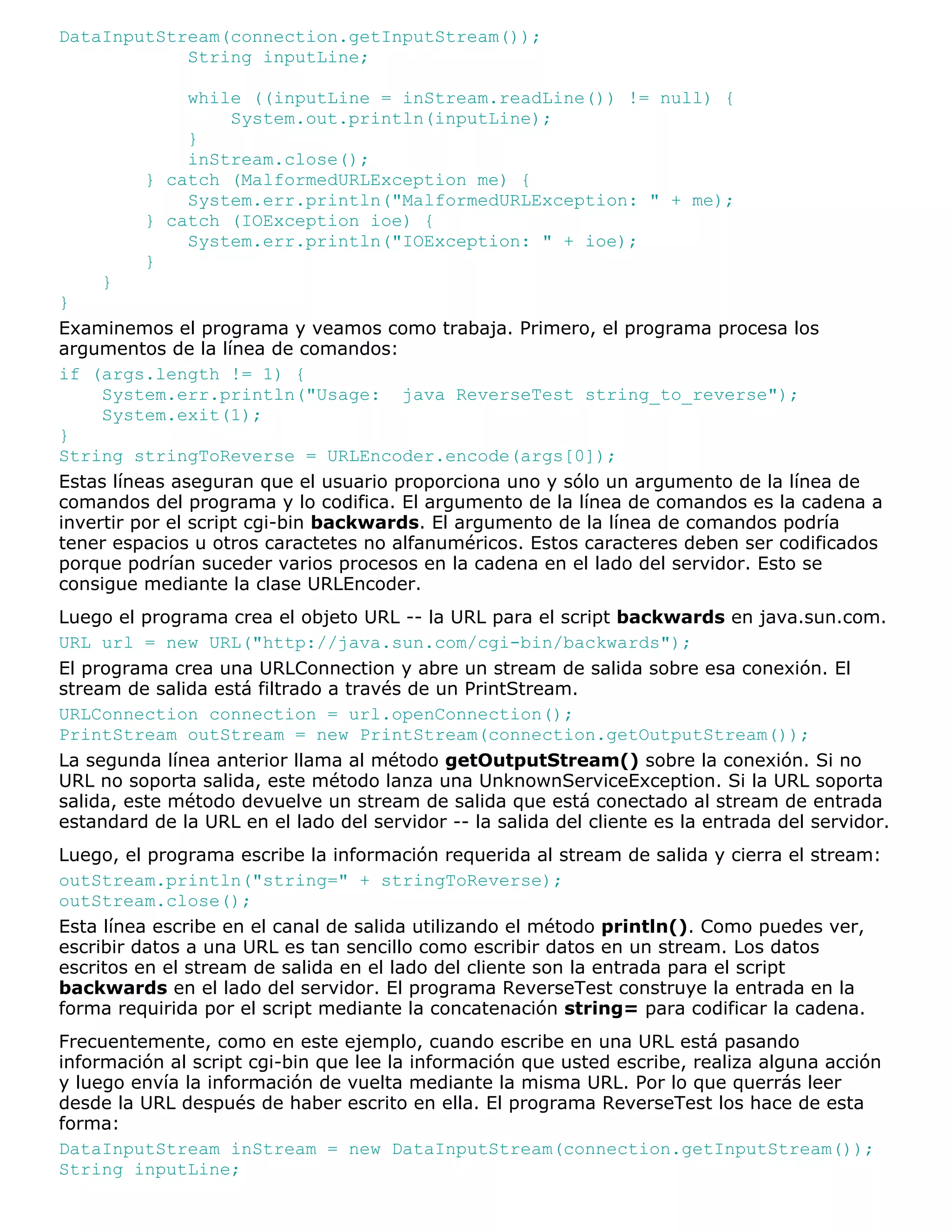 DataInputStream(connection.getInputStream());
            String inputLine;

             while ((inputLine = inStream.readLine()) != null) {
                 System.out.println(inputLine);
             }
             inStream.close();
         } catch (MalformedURLException me) {
             System.err.println("MalformedURLException: " + me);
         } catch (IOException ioe) {
             System.err.println("IOException: " + ioe);
         }
     }
}
Examinemos el programa y veamos como trabaja. Primero, el programa procesa los
argumentos de la línea de comandos:
if (args.length != 1) {
     System.err.println("Usage: java ReverseTest string_to_reverse");
     System.exit(1);
}
String stringToReverse = URLEncoder.encode(args[0]);
Estas líneas aseguran que el usuario proporciona uno y sólo un argumento de la línea de
comandos del programa y lo codifica. El argumento de la línea de comandos es la cadena a
invertir por el script cgi-bin backwards. El argumento de la línea de comandos podría
tener espacios u otros caractetes no alfanuméricos. Estos caracteres deben ser codificados
porque podrían suceder varios procesos en la cadena en el lado del servidor. Esto se
consigue mediante la clase URLEncoder.
Luego el programa crea el objeto URL -- la URL para el script backwards en java.sun.com.
URL url = new URL("http://java.sun.com/cgi-bin/backwards");
El programa crea una URLConnection y abre un stream de salida sobre esa conexión. El
stream de salida está filtrado a través de un PrintStream.
URLConnection connection = url.openConnection();
PrintStream outStream = new PrintStream(connection.getOutputStream());
La segunda línea anterior llama al método getOutputStream() sobre la conexión. Si no
URL no soporta salida, este método lanza una UnknownServiceException. Si la URL soporta
salida, este método devuelve un stream de salida que está conectado al stream de entrada
estandard de la URL en el lado del servidor -- la salida del cliente es la entrada del servidor.
Luego, el programa escribe la información requerida al stream de salida y cierra el stream:
outStream.println("string=" + stringToReverse);
outStream.close();
Esta línea escribe en el canal de salida utilizando el método println(). Como puedes ver,
escribir datos a una URL es tan sencillo como escribir datos en un stream. Los datos
escritos en el stream de salida en el lado del cliente son la entrada para el script
backwards en el lado del servidor. El programa ReverseTest construye la entrada en la
forma requirida por el script mediante la concatenación string= para codificar la cadena.
Frecuentemente, como en este ejemplo, cuando escribe en una URL está pasando
información al script cgi-bin que lee la información que usted escribe, realiza alguna acción
y luego envía la información de vuelta mediante la misma URL. Por lo que querrás leer
desde la URL después de haber escrito en ella. El programa ReverseTest los hace de esta
forma:
DataInputStream inStream = new DataInputStream(connection.getInputStream());
String inputLine;
 