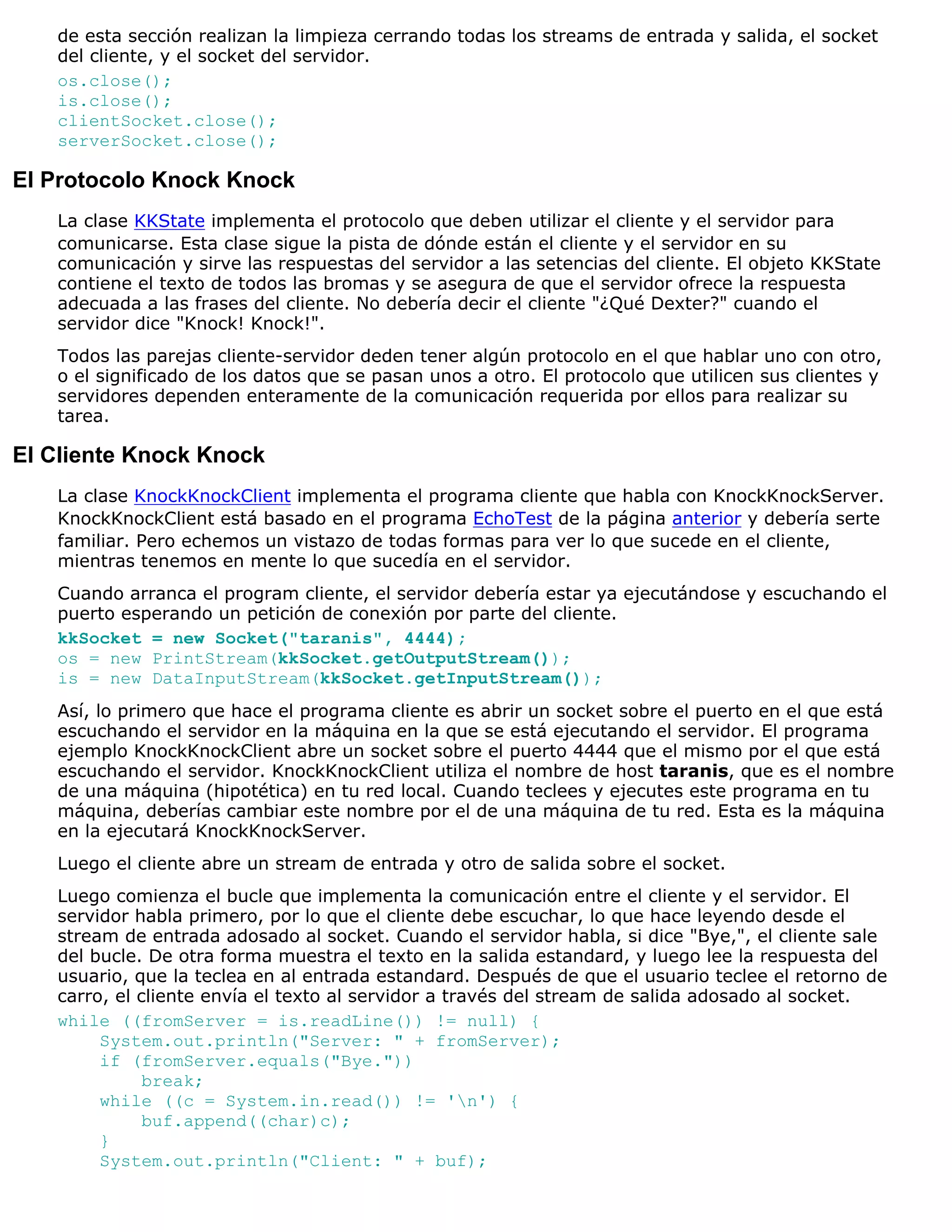 de esta sección realizan la limpieza cerrando todas los streams de entrada y salida, el socket
   del cliente, y el socket del servidor.
   os.close();
   is.close();
   clientSocket.close();
   serverSocket.close();

El Protocolo Knock Knock
   La clase KKState implementa el protocolo que deben utilizar el cliente y el servidor para
   comunicarse. Esta clase sigue la pista de dónde están el cliente y el servidor en su
   comunicación y sirve las respuestas del servidor a las setencias del cliente. El objeto KKState
   contiene el texto de todos las bromas y se asegura de que el servidor ofrece la respuesta
   adecuada a las frases del cliente. No debería decir el cliente "¿Qué Dexter?" cuando el
   servidor dice "Knock! Knock!".
   Todos las parejas cliente-servidor deden tener algún protocolo en el que hablar uno con otro,
   o el significado de los datos que se pasan unos a otro. El protocolo que utilicen sus clientes y
   servidores dependen enteramente de la comunicación requerida por ellos para realizar su
   tarea.

El Cliente Knock Knock
   La clase KnockKnockClient implementa el programa cliente que habla con KnockKnockServer.
   KnockKnockClient está basado en el programa EchoTest de la página anterior y debería serte
   familiar. Pero echemos un vistazo de todas formas para ver lo que sucede en el cliente,
   mientras tenemos en mente lo que sucedía en el servidor.
   Cuando arranca el program cliente, el servidor debería estar ya ejecutándose y escuchando el
   puerto esperando un petición de conexión por parte del cliente.
   kkSocket = new Socket("taranis", 4444);
   os = new PrintStream(kkSocket.getOutputStream());
   is = new DataInputStream(kkSocket.getInputStream());
   Así, lo primero que hace el programa cliente es abrir un socket sobre el puerto en el que está
   escuchando el servidor en la máquina en la que se está ejecutando el servidor. El programa
   ejemplo KnockKnockClient abre un socket sobre el puerto 4444 que el mismo por el que está
   escuchando el servidor. KnockKnockClient utiliza el nombre de host taranis, que es el nombre
   de una máquina (hipotética) en tu red local. Cuando teclees y ejecutes este programa en tu
   máquina, deberías cambiar este nombre por el de una máquina de tu red. Esta es la máquina
   en la ejecutará KnockKnockServer.
   Luego el cliente abre un stream de entrada y otro de salida sobre el socket.
   Luego comienza el bucle que implementa la comunicación entre el cliente y el servidor. El
   servidor habla primero, por lo que el cliente debe escuchar, lo que hace leyendo desde el
   stream de entrada adosado al socket. Cuando el servidor habla, si dice "Bye,", el cliente sale
   del bucle. De otra forma muestra el texto en la salida estandard, y luego lee la respuesta del
   usuario, que la teclea en al entrada estandard. Después de que el usuario teclee el retorno de
   carro, el cliente envía el texto al servidor a través del stream de salida adosado al socket.
   while ((fromServer = is.readLine()) != null) {
        System.out.println("Server: " + fromServer);
        if (fromServer.equals("Bye."))
              break;
        while ((c = System.in.read()) != 'n') {
              buf.append((char)c);
        }
        System.out.println("Client: " + buf);
 