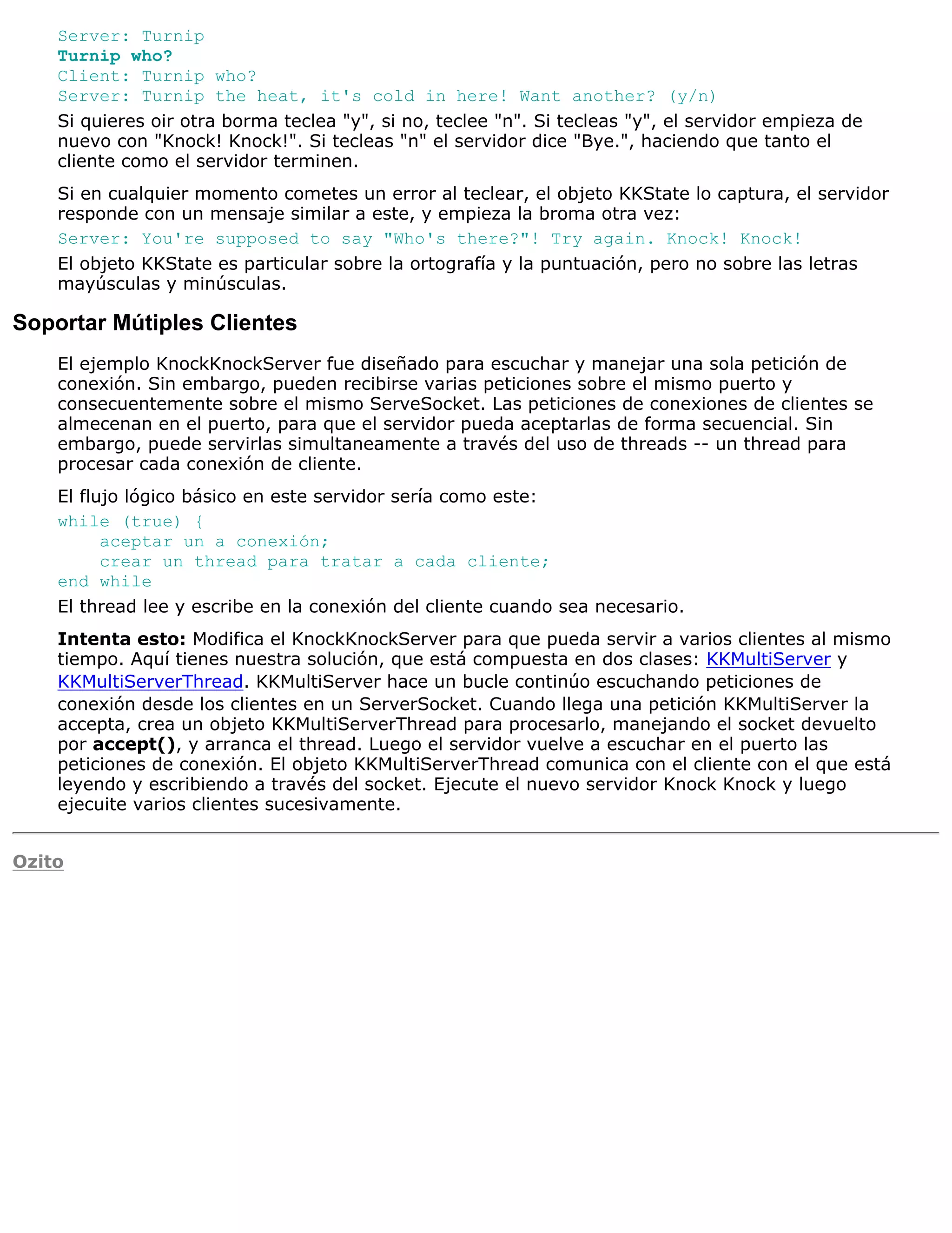 Server: Turnip
    Turnip who?
    Client: Turnip who?
    Server: Turnip the heat, it's cold in here! Want another? (y/n)
    Si quieres oir otra borma teclea "y", si no, teclee "n". Si tecleas "y", el servidor empieza de
    nuevo con "Knock! Knock!". Si tecleas "n" el servidor dice "Bye.", haciendo que tanto el
    cliente como el servidor terminen.
    Si en cualquier momento cometes un error al teclear, el objeto KKState lo captura, el servidor
    responde con un mensaje similar a este, y empieza la broma otra vez:
    Server: You're supposed to say "Who's there?"! Try again. Knock! Knock!
    El objeto KKState es particular sobre la ortografía y la puntuación, pero no sobre las letras
    mayúsculas y minúsculas.

Soportar Mútiples Clientes
    El ejemplo KnockKnockServer fue diseñado para escuchar y manejar una sola petición de
    conexión. Sin embargo, pueden recibirse varias peticiones sobre el mismo puerto y
    consecuentemente sobre el mismo ServeSocket. Las peticiones de conexiones de clientes se
    almecenan en el puerto, para que el servidor pueda aceptarlas de forma secuencial. Sin
    embargo, puede servirlas simultaneamente a través del uso de threads -- un thread para
    procesar cada conexión de cliente.
    El flujo lógico básico en este servidor sería como este:
    while (true) {
          aceptar un a conexión;
          crear un thread para tratar a cada cliente;
    end while
    El thread lee y escribe en la conexión del cliente cuando sea necesario.
    Intenta esto: Modifica el KnockKnockServer para que pueda servir a varios clientes al mismo
    tiempo. Aquí tienes nuestra solución, que está compuesta en dos clases: KKMultiServer y
    KKMultiServerThread. KKMultiServer hace un bucle continúo escuchando peticiones de
    conexión desde los clientes en un ServerSocket. Cuando llega una petición KKMultiServer la
    accepta, crea un objeto KKMultiServerThread para procesarlo, manejando el socket devuelto
    por accept(), y arranca el thread. Luego el servidor vuelve a escuchar en el puerto las
    peticiones de conexión. El objeto KKMultiServerThread comunica con el cliente con el que está
    leyendo y escribiendo a través del socket. Ejecute el nuevo servidor Knock Knock y luego
    ejecuite varios clientes sucesivamente.


Ozito
 