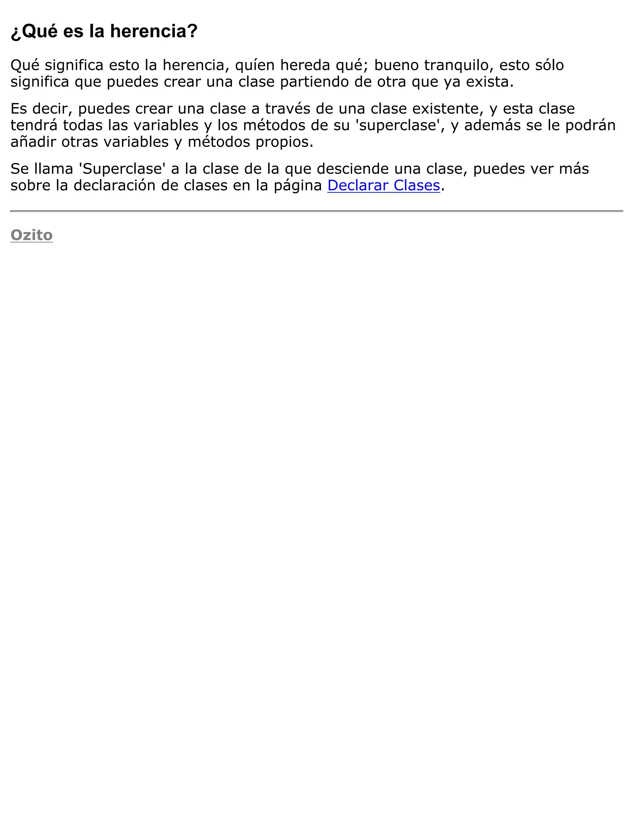 ¿Qué es la herencia?
Qué significa esto la herencia, quíen hereda qué; bueno tranquilo, esto sólo
significa que puedes crear una clase partiendo de otra que ya exista.
Es decir, puedes crear una clase a través de una clase existente, y esta clase
tendrá todas las variables y los métodos de su 'superclase', y además se le podrán
añadir otras variables y métodos propios.
Se llama 'Superclase' a la clase de la que desciende una clase, puedes ver más
sobre la declaración de clases en la página Declarar Clases.


Ozito
 