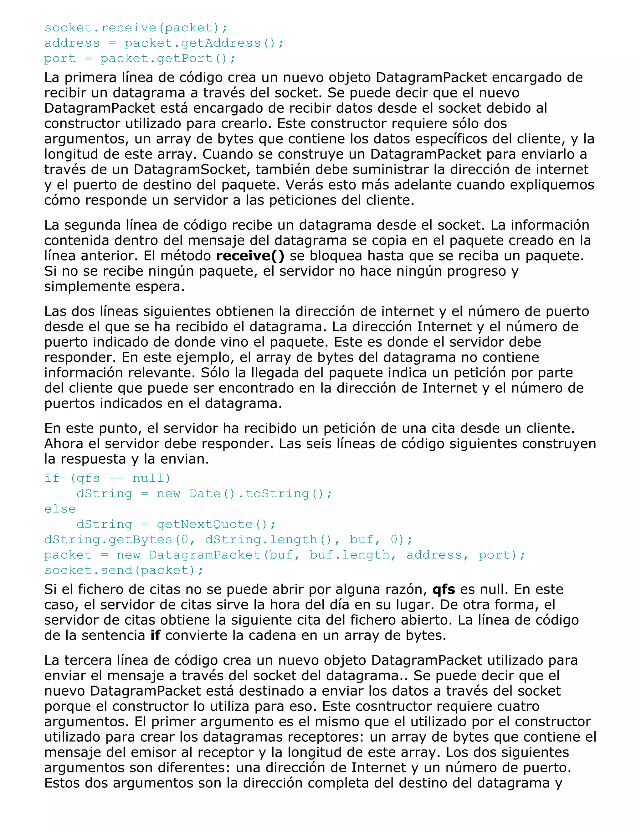 socket.receive(packet);
address = packet.getAddress();
port = packet.getPort();
La primera línea de código crea un nuevo objeto DatagramPacket encargado de
recibir un datagrama a través del socket. Se puede decir que el nuevo
DatagramPacket está encargado de recibir datos desde el socket debido al
constructor utilizado para crearlo. Este constructor requiere sólo dos
argumentos, un array de bytes que contiene los datos específicos del cliente, y la
longitud de este array. Cuando se construye un DatagramPacket para enviarlo a
través de un DatagramSocket, también debe suministrar la dirección de internet
y el puerto de destino del paquete. Verás esto más adelante cuando expliquemos
cómo responde un servidor a las peticiones del cliente.
La segunda línea de código recibe un datagrama desde el socket. La información
contenida dentro del mensaje del datagrama se copia en el paquete creado en la
línea anterior. El método receive() se bloquea hasta que se reciba un paquete.
Si no se recibe ningún paquete, el servidor no hace ningún progreso y
simplemente espera.
Las dos líneas siguientes obtienen la dirección de internet y el número de puerto
desde el que se ha recibido el datagrama. La dirección Internet y el número de
puerto indicado de donde vino el paquete. Este es donde el servidor debe
responder. En este ejemplo, el array de bytes del datagrama no contiene
información relevante. Sólo la llegada del paquete indica un petición por parte
del cliente que puede ser encontrado en la dirección de Internet y el número de
puertos indicados en el datagrama.
En este punto, el servidor ha recibido un petición de una cita desde un cliente.
Ahora el servidor debe responder. Las seis líneas de código siguientes construyen
la respuesta y la envian.
if (qfs == null)
      dString = new Date().toString();
else
      dString = getNextQuote();
dString.getBytes(0, dString.length(), buf, 0);
packet = new DatagramPacket(buf, buf.length, address, port);
socket.send(packet);
Si el fichero de citas no se puede abrir por alguna razón, qfs es null. En este
caso, el servidor de citas sirve la hora del día en su lugar. De otra forma, el
servidor de citas obtiene la siguiente cita del fichero abierto. La línea de código
de la sentencia if convierte la cadena en un array de bytes.
La tercera línea de código crea un nuevo objeto DatagramPacket utilizado para
enviar el mensaje a través del socket del datagrama.. Se puede decir que el
nuevo DatagramPacket está destinado a enviar los datos a través del socket
porque el constructor lo utiliza para eso. Este cosntructor requiere cuatro
argumentos. El primer argumento es el mismo que el utilizado por el constructor
utilizado para crear los datagramas receptores: un array de bytes que contiene el
mensaje del emisor al receptor y la longitud de este array. Los dos siguientes
argumentos son diferentes: una dirección de Internet y un número de puerto.
Estos dos argumentos son la dirección completa del destino del datagrama y
 