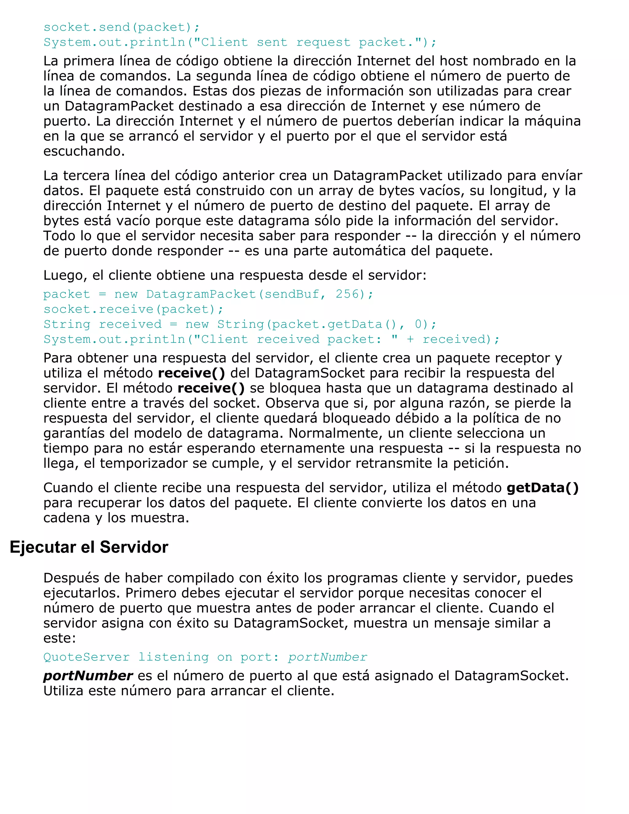 socket.send(packet);
    System.out.println("Client sent request packet.");
    La primera línea de código obtiene la dirección Internet del host nombrado en la
    línea de comandos. La segunda línea de código obtiene el número de puerto de
    la línea de comandos. Estas dos piezas de información son utilizadas para crear
    un DatagramPacket destinado a esa dirección de Internet y ese número de
    puerto. La dirección Internet y el número de puertos deberían indicar la máquina
    en la que se arrancó el servidor y el puerto por el que el servidor está
    escuchando.
    La tercera línea del código anterior crea un DatagramPacket utilizado para envíar
    datos. El paquete está construido con un array de bytes vacíos, su longitud, y la
    dirección Internet y el número de puerto de destino del paquete. El array de
    bytes está vacío porque este datagrama sólo pide la información del servidor.
    Todo lo que el servidor necesita saber para responder -- la dirección y el número
    de puerto donde responder -- es una parte automática del paquete.
    Luego, el cliente obtiene una respuesta desde el servidor:
    packet = new DatagramPacket(sendBuf, 256);
    socket.receive(packet);
    String received = new String(packet.getData(), 0);
    System.out.println("Client received packet: " + received);
    Para obtener una respuesta del servidor, el cliente crea un paquete receptor y
    utiliza el método receive() del DatagramSocket para recibir la respuesta del
    servidor. El método receive() se bloquea hasta que un datagrama destinado al
    cliente entre a través del socket. Observa que si, por alguna razón, se pierde la
    respuesta del servidor, el cliente quedará bloqueado débido a la política de no
    garantías del modelo de datagrama. Normalmente, un cliente selecciona un
    tiempo para no estár esperando eternamente una respuesta -- si la respuesta no
    llega, el temporizador se cumple, y el servidor retransmite la petición.
    Cuando el cliente recibe una respuesta del servidor, utiliza el método getData()
    para recuperar los datos del paquete. El cliente convierte los datos en una
    cadena y los muestra.

Ejecutar el Servidor
    Después de haber compilado con éxito los programas cliente y servidor, puedes
    ejecutarlos. Primero debes ejecutar el servidor porque necesitas conocer el
    número de puerto que muestra antes de poder arrancar el cliente. Cuando el
    servidor asigna con éxito su DatagramSocket, muestra un mensaje similar a
    este:
    QuoteServer listening on port: portNumber
    portNumber es el número de puerto al que está asignado el DatagramSocket.
    Utiliza este número para arrancar el cliente.
 