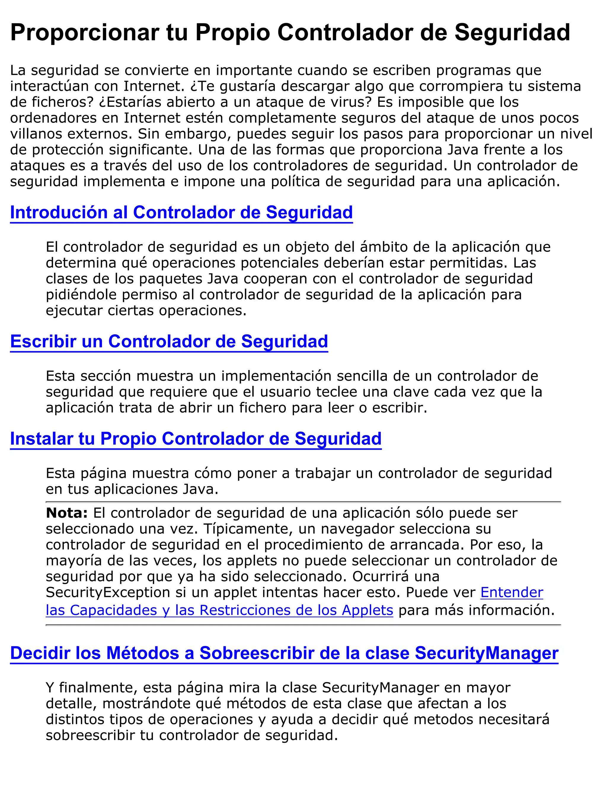 Proporcionar tu Propio Controlador de Seguridad
La seguridad se convierte en importante cuando se escriben programas que
interactúan con Internet. ¿Te gustaría descargar algo que corrompiera tu sistema
de ficheros? ¿Estarías abierto a un ataque de virus? Es imposible que los
ordenadores en Internet estén completamente seguros del ataque de unos pocos
villanos externos. Sin embargo, puedes seguir los pasos para proporcionar un nivel
de protección significante. Una de las formas que proporciona Java frente a los
ataques es a través del uso de los controladores de seguridad. Un controlador de
seguridad implementa e impone una política de seguridad para una aplicación.

Introdución al Controlador de Seguridad
     El controlador de seguridad es un objeto del ámbito de la aplicación que
     determina qué operaciones potenciales deberían estar permitidas. Las
     clases de los paquetes Java cooperan con el controlador de seguridad
     pidiéndole permiso al controlador de seguridad de la aplicación para
     ejecutar ciertas operaciones.

Escribir un Controlador de Seguridad
     Esta sección muestra un implementación sencilla de un controlador de
     seguridad que requiere que el usuario teclee una clave cada vez que la
     aplicación trata de abrir un fichero para leer o escribir.

Instalar tu Propio Controlador de Seguridad
     Esta página muestra cómo poner a trabajar un controlador de seguridad
     en tus aplicaciones Java.
     Nota: El controlador de seguridad de una aplicación sólo puede ser
     seleccionado una vez. Típicamente, un navegador selecciona su
     controlador de seguridad en el procedimiento de arrancada. Por eso, la
     mayoría de las veces, los applets no puede seleccionar un controlador de
     seguridad por que ya ha sido seleccionado. Ocurrirá una
     SecurityException si un applet intentas hacer esto. Puede ver Entender
     las Capacidades y las Restricciones de los Applets para más información.


Decidir los Métodos a Sobreescribir de la clase SecurityManager
     Y finalmente, esta página mira la clase SecurityManager en mayor
     detalle, mostrándote qué métodos de esta clase que afectan a los
     distintos tipos de operaciones y ayuda a decidir qué metodos necesitará
     sobreescribir tu controlador de seguridad.
 